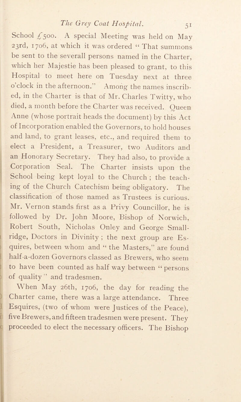 School £500. A special Meeting was held on May 23rd> I7°6’ at which it was ordered “ That summons be sent to the severall persons named in the Charter, which her Majestie has been pleased to grant, to this Hospital to meet here on Tuesday next at three o clock in the afternoon.” Among the names inscrib- ed, in the Charter is that of Mr. Charles Twitty, who died, a month before the Charter was received. Oueen Anne (whose portrait heads the document) by this Act of Incorporation enabled the Governors, to hold houses and land, to grant leases, etc., and required them to elect a President, a Treasurer, two Auditors and an Honorary Secretary. They had also, to provide a Corporation Seal. The Charter insists upon the School being kept loyal to the Church ; the teach- ing of the Church Catechism being obligatory. The classification of those named as Trustees is curious. Mr. Vernon stands first as a Privy Councillor, he is followed by Dr. John Moore, Bishop of Norwich, Robert South, Nicholas Onley and George Small- ridge, Doctors in Divinity ; the next group are Es- quires, between whom and “ the Masters,” are found half-a-dozen Governors classed as Brewers, who seem to have been counted as half way between “ persons of quality ” and tradesmen. W hen May 26th, 1706, the day for reading the Charter came, there was a large attendance. Three Esquires, (two of whom were justices of the Peace), five Brewers, and fifteen tradesmen were present. They proceeded to elect the necessary officers. The Bishop
