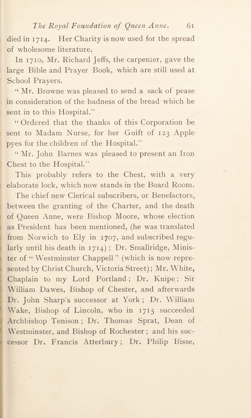 died in 1714. Her Charity is now used for the spread of wholesome literature. In 1710, Mr. Richard Jeffs, the carpenter, gave the large Bible and Prayer Book, which are still used at School Prayers. “ Mr. Browne was pleased to send a sack of pease in consideration of the badness of the bread which he sent in to this Hospital.” “ Ordered that the thanks of this Corporation be sent to Madam Nurse, for her Guift of 123 Apple pyes for the children of the Hospital.” “ Mr. John Barnes was pleased to present an Iron Chest to the Hospital.’1 This probably refers to the Chest, with a very elaborate lock, which now stands in the Board Room. The chief new Clerical subscribers, or Benefactors, between the granting of the Charter, and the death of Queen Anne, were Bishop Moore, whose election as President has been mentioned, (he was translated from Norwich to Ely in 1707, and subscribed regu- larly until his death in 1714) ; Dr. Smallridge, Minis- ter of “ Westminster Chappell ” (which is now repre- sented by Christ Church, Victoria Street); Mr. White, Chaplain to my Lord Portland ; Dr. Knipe; Sir William Dawes, Bishop of Chester, and afterwards Dr. John Sharp’s successor at York ; Dr. William Wake, Bishop of Lincoln, who in 1715 succeeded Archbishop Tenison ; Dr. Thomas Sprat, Dean of Westminster, and Bishop of Rochester; and his suc- cessor Dr. Lrancis Atterbury; Dr. Philip Bisse,