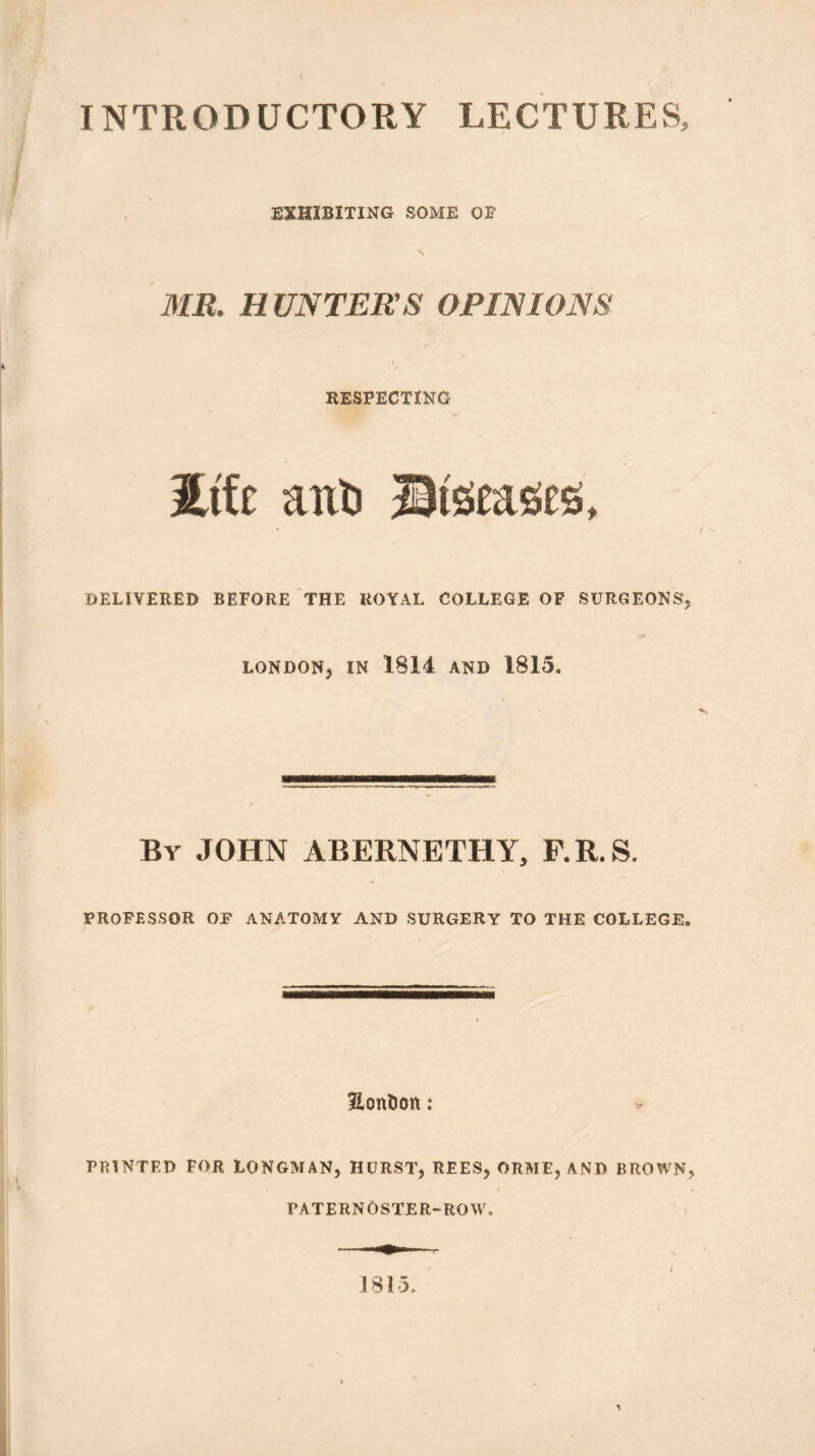 INTRODUCTORY LECTURES, EXHIBITING SOME OF MR. HUNTERS OPINIONS RESPECTING Me aixtj Stgeases, DELIVERED BEFORE THE ROYAL COLLEGE OF SURGEONS, LONDON, IN 1814 AND 1815. By JOHN ABERNETHY, F.R.S. PROFESSOR OF ANATOMY AND SURGERY TO THE COLLEGE. Honfcott: PRINTED FOR LONGMAN, HURST, REES, ORME, AND BROWN, PATERNOSTER-ROW. J 81 5.