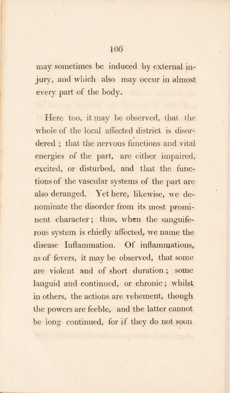 100 may sometimes be induced by external in- jury, and which also may occur in almost every part of the body. Here too, it may be observed, that the whole of the local affected district is elisor- dered ; that the nervous functions and vital energies of the part, are either impaired, excited, or disturbed, and that the func- tions of the vascular systems of the part are also deranged. Yet here, likewise, we de- nominate the disorder from its most promi- nent character; thus, when the sanguife- rous system is chiefly affected, we name the disease Inflammation. Of inflammations, as of fevers, it may be observed, that some are violent and of short duration ; some languid and continued, or chronic; whilst in others, the actions are vehement, though the powers are feeble, and the latter cannot be long continued, for if they do not soon