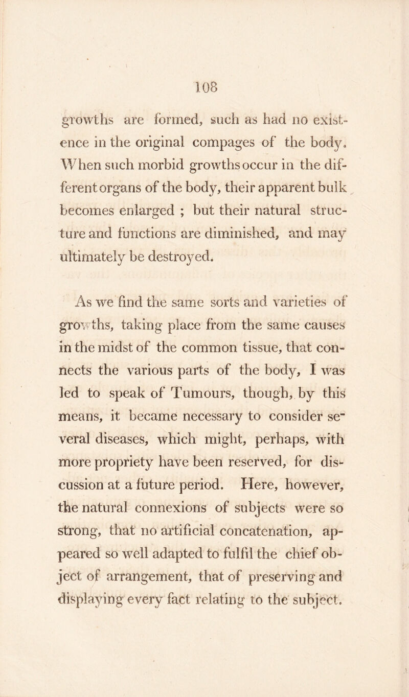 I 108 growths are formed, such as had no exist- ence in the original compages of the body. When such morbid growths occur in the dif- ferent organs of the body, their apparent bulk becomes enlarged ; but their natural struc- ture and functions are diminished, and may ultimately be As we find the same sorts and varieties of growths, taking place from the same causes in the midst of the common tissue, that con- nects the various parts of the body, I was led to speak of Tumours, though, by this means, it became necessary to consider se~ veral diseases, which might, perhaps, with more propriety have been reserved, for dis- cussion at a future period. Here, however, the natural connexions of subjects were so strong, that no artificial concatenation, ap- peared so well adapted to fulfil the chief ob- ject of arrangement, that of preserving and displaying every fact relating to the subject.