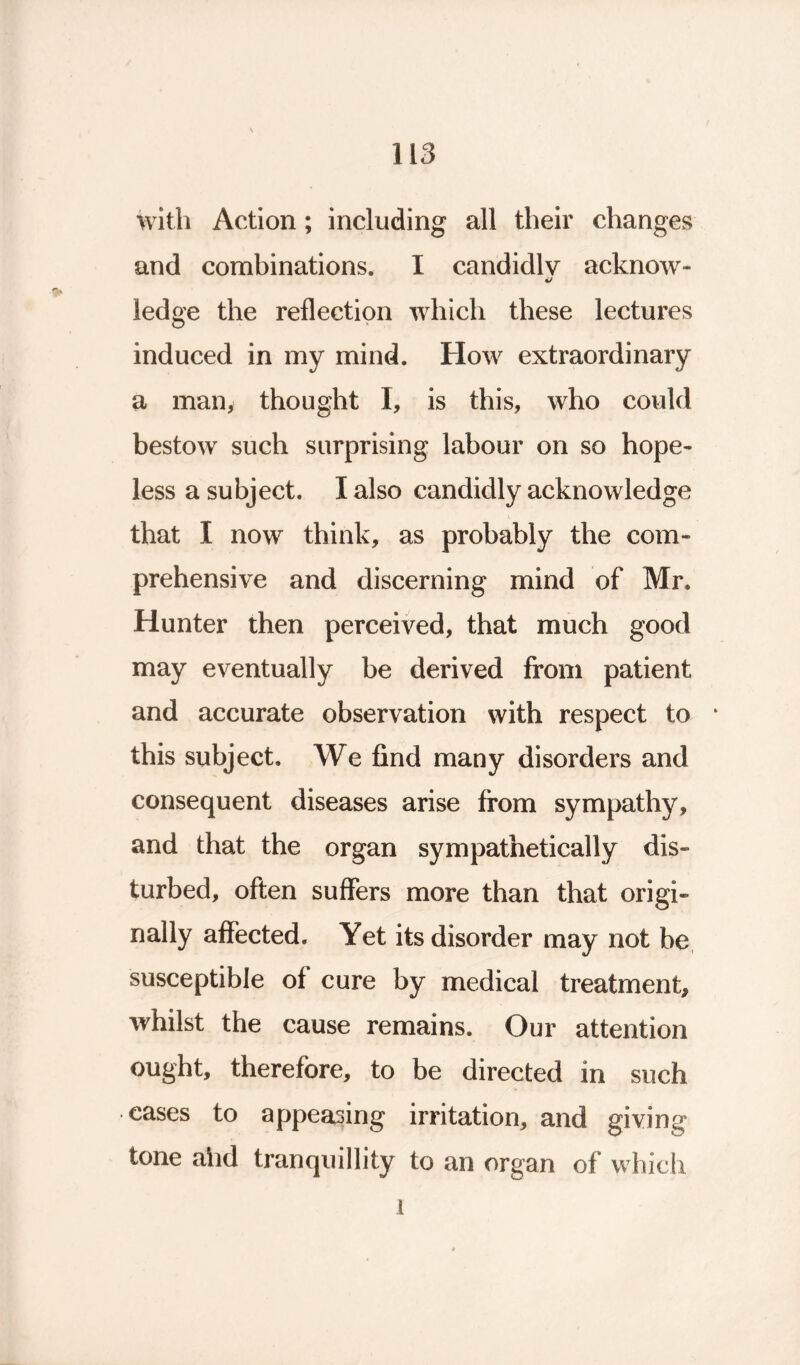 with Action; including all their changes and combinations. I candidly acknow- ledge the reflection which these lectures induced in my mind. How extraordinary a man, thought I, is this, who could bestow such surprising labour on so hope- less a subject. I also candidly acknowledge that I now think, as probably the com- prehensive and discerning mind of Mr. Hunter then perceived, that much good may eventually be derived from patient and accurate observation with respect to * this subject. We find many disorders and consequent diseases arise from sympathy, and that the organ sympathetically dis- turbed, often suffers more than that origi- nally affected. Yet its disorder may not be susceptible of cure by medical treatment, whilst the cause remains. Our attention ought, therefore, to be directed in such eases to appeasing irritation, and giving tone and tranquillity to an organ of which 1