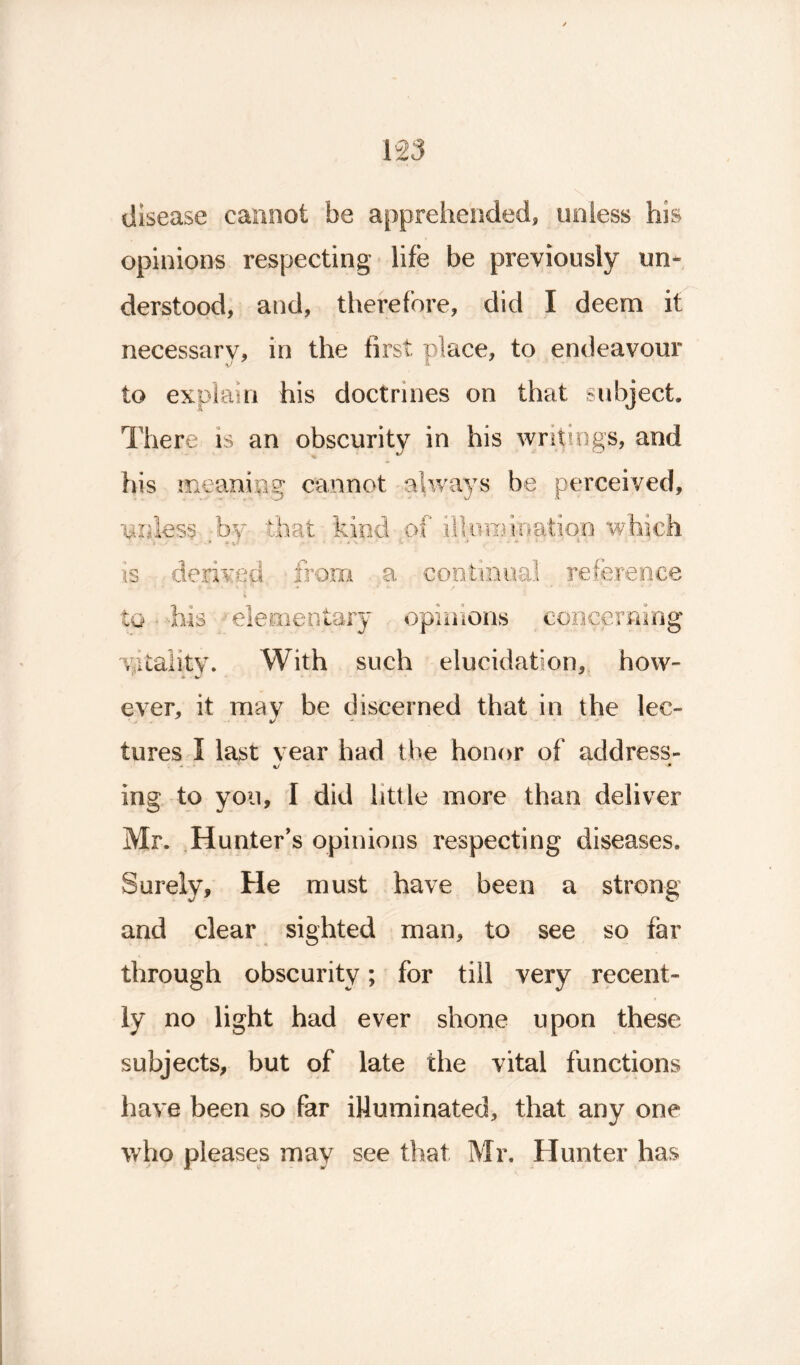 disease cannot be apprehended, unless his opinions respecting life be previously im* derstood, and, therefore, did I deem it necessary, in the first place, to endeavour to explain his doctrines on that subject. There is an obscurity in his writings, and his meaning cannot always be perceived, •unless by that kind of illumination which t. S ' 4 -• A \ ■ : ■ • * i ■ . * 1 • is derived from a continual reference to his elementary opinions concerning vitality. With such elucidation, how- ever, it may be discerned that in the lec- tures I last vear had the honor of address- ing to you, I did little more than deliver Mr. Hunter’s opinions respecting diseases. Surely, He must have been a strong and clear sighted man, to see so far through obscurity; for till very recent- ly no light had ever shone upon these subjects, but of late the vital functions have been so far illuminated, that any one who pleases may see that Mr. Hunter has