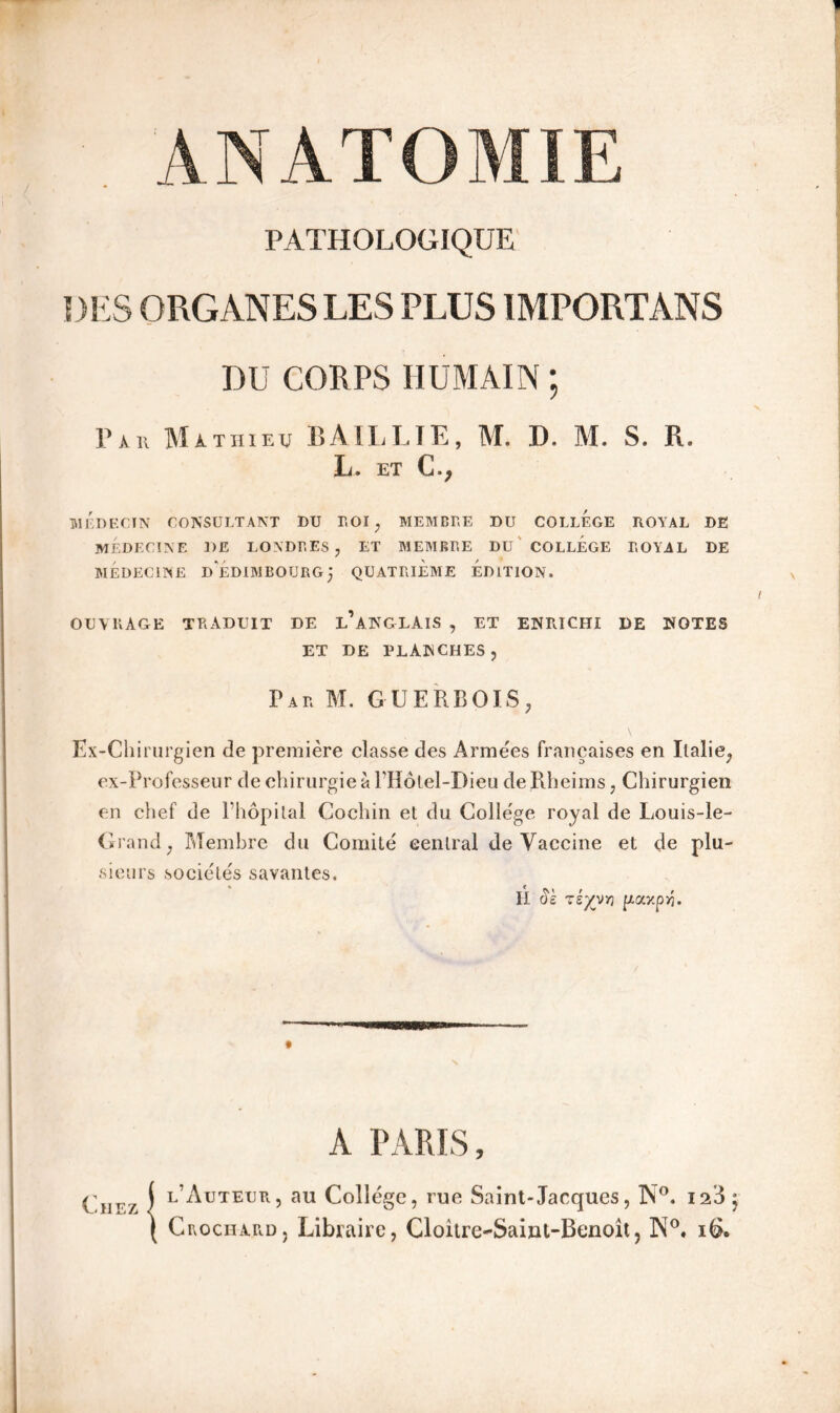 A N A T O MIE PATHOLOGIQUE DES ORGANES LES PLUS IMPORTÀNS DU CORPS HUMAIN ; Par Mathieu BAIL LTE, M. IL M. S, R. L. ET C.; MÉDECIN CONSULTANT DU TOI, MEMBRE DU COLLEGE ROYAL DE MÉDECINE DE LONDRES, ET MEMBRE DU COLLEGE ROYAL DE MÉDECINE d'ÉDIMBOURG} QUATRIEME EDITION. OUVRAGE TRADUIT DE l’ANGLAIS , ET ENRICHI DE NOTES ET DE PLANCHES, Par M. GUERBOLS, Ex-Chirurgien de première classe des Armées françaises en Italie, ex-Professeur de chirurgie à l’Hôtel-Dieu de Rheims, Chirurgien en chef de l’hôpital Cochin et du Colle'ge royal de Louis-le- Grand, Membre du Comité central de Vaccine et de plu- sieurs sociétés savantes. H 5s zéyvYi paxp>5. A PARIS, ( l’Auteur, au Collège, rue Saint-Jacques, N°. is3j ( Crochard, Libraire, Cloitre-Saint-Benoît, W°. i&.