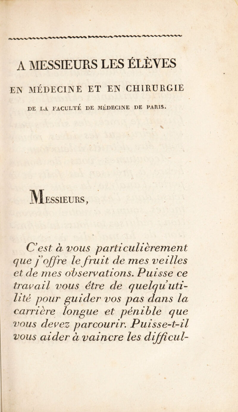 A MESSIEURS LES ÉLÈVES EN MÉDECINE ET EN CHIRURGIE DE LA FACULTÉ DE MÉDECINE DE PARIS. Messieurs, C’est à vous particulièrement que j’offre le fruit de mes veilles et de mes observations. Puisse ce travail vous être de quelqu uti- lité pour guider vos pas dans la carrière longue et pénible que vous devez parcourir. Puisse-t-il vous aider à vaincre les difficul-