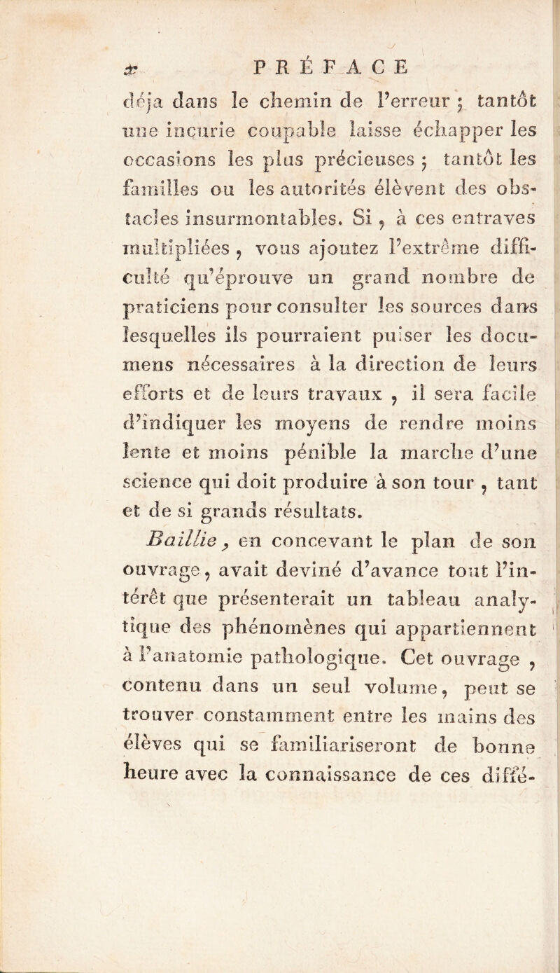 déjà dans îe chemin de Per rear ; tantôt une incurie coupable laisse échapper les occasions les pins précieuses ; tantôt les familles ou les autorités élèvent des obs- tacles insurmontables. Si 9 à ces entraves multipliées 9 vous ajoutez l’extrême diffi- culté qu’éprouve un grand nombre de praticiens pour consulter les sources dans lesquelles ils pourraient puiser les doc ti- me ns nécessaires à la direction de leurs efforts et de leurs travaux ? il sera facile d’indiquer les moyens de rendre moins lente et moins pénible la marche d’une science qui doit produire à son tour , tant et de si grands résultats. Bailli g , en concevant le plan de son ouvrage , avait deviné d’avance tout l’in- térêt que présenterait un tableau analy- tique des phénomènes qui appartiennent à P an atomic pathologique. Cet ouvrage 9 contenu dans un seul volume, peut se trouver constamment entre les mains des élèves qui se familiariseront de bonne heure avec la connaissance de ces diffé-
