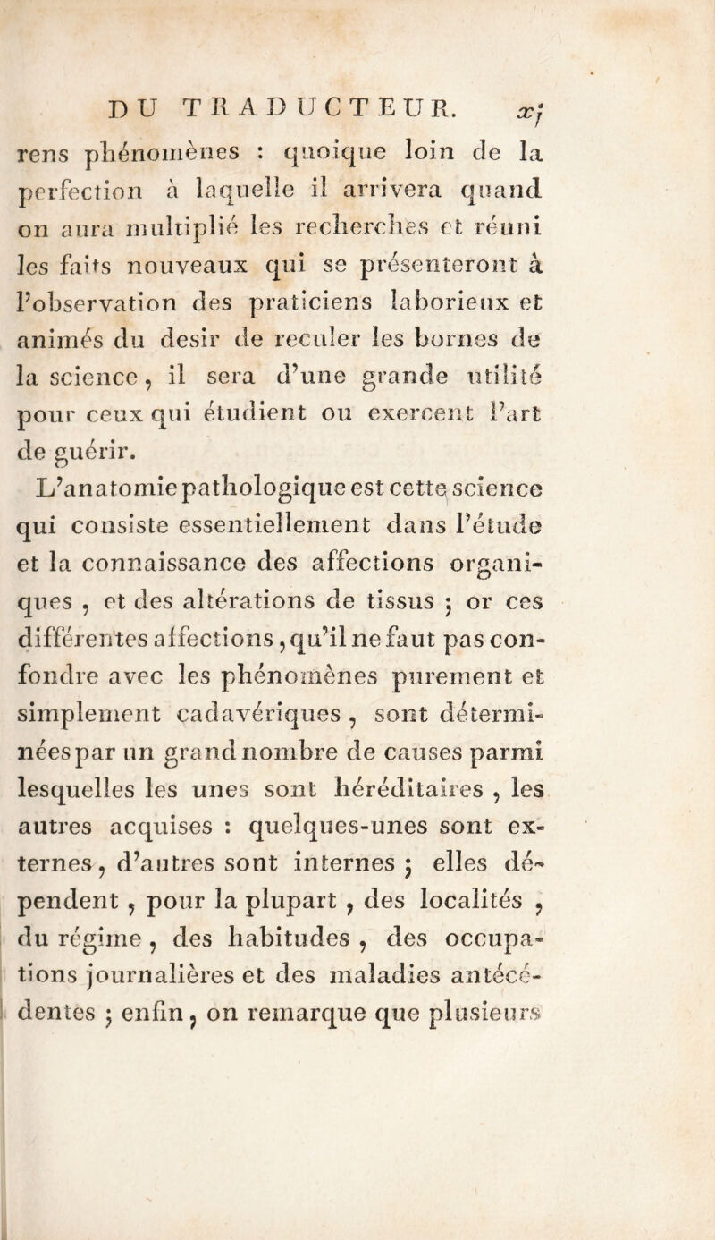 DU TRADUCTEUR. xj rens phénomènes : quoique loin de la perfection à laquelle il arrivera quand on aura multiplié les recherches et réuni les faits nouveaux qui se présenteront à l’observation des praticiens laborieux et animés du désir de reculer les bornes de la science , il sera d’une grande utilité pour ceux qui étudient ou exercent Fart de guérir. L’anatomie pathologique est cettq science qui consiste essentiellement dans l’étude et la connaissance des affections organi- ques , et des altérations de tissus ; or ces différentes affections, qu’il ne faut pas con- fondre avec les phénomènes purement et simplement cadavériques , sont détermi- nées par un grand nombre de causes parmi lesquelles les unes sont héréditaires , les autres acquises : quelques-unes sont ex- ternes, d’autres sont internes; elles dé- pendent 5 pour la plupart 7 des localités , du régime , des habitudes , des occupa- tions journalières et des maladies antécé- dentes ; enfin j on remarque que plusieurs