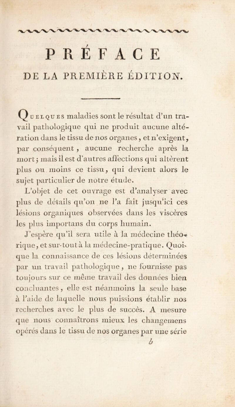 DE LA PREMIÈRE ÉDITION. Q u elques maladies sont le résultat d’un tra- vail pathologique qui ne produit aucune alté- ration dans le tissu de nos organes , et n’exigent, par conséquent , aucune recherche après la mort $ mais il est d’autres affections qui altèrent plus ou moins ce tissu, qui devient alors le sujet particulier de notre étude. L’objet de cet ouvrage est d’analyser avec plus de détails qu’on ne l’a fait jusqu’ici ces lésions organiques observées dans les viscères les plus importans du corps humain. J’espère qu’il sera utile à la médecine théo** rique, et suntoutà la médecine-pratique. Quon que la connaissance de ces lésions déterminées par un travail pathologique, ne fournisse pas toujours sur ce même travail des données bien concluantes, elle est néanmoins la seule base à faide de laquelle nous puissions établir nos recherches avec le plus de succès. A mesure que nous connaîtrons mieux les changemens opérés dans le tissu de nos organes par une série b
