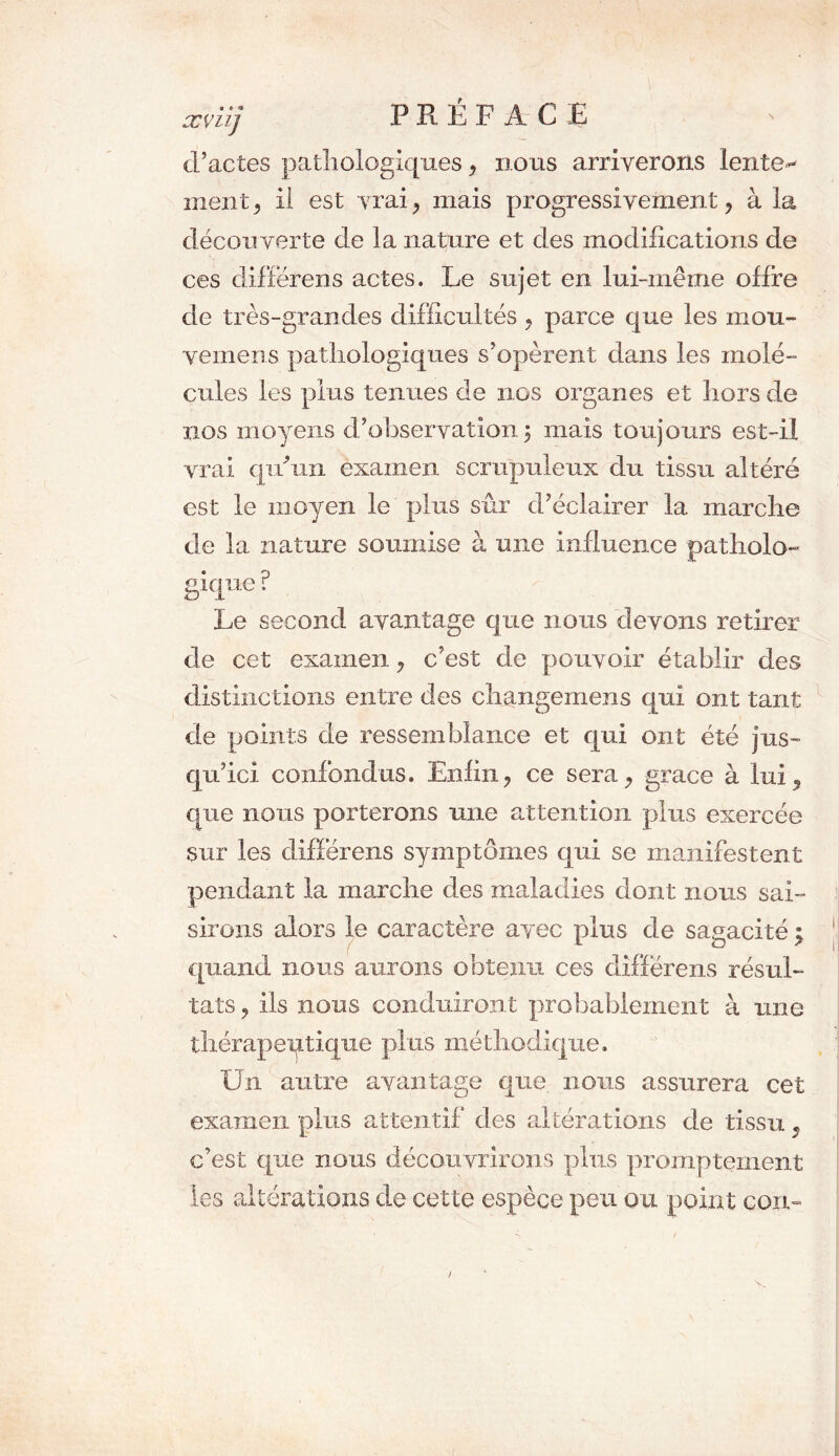 xvnj PREFACE ' d’actes pathologiques, nous arriverons lente** ment, il est vrai, mais progressivement, à la découverte de la nature et des modifications de ces différens actes. Le sujet en lui-même offre de très-grandes difficultés , parce que les inou- vemens pathologiques s’opèrent dans les molé- cules les plus tenues de nos organes et hors de nos moyens d’observation 5 mais toujours est-il vrai qu'un examen scrupuleux du tissu altéré est le moyen le plus sûr d’éclairer la marche de la nature soumise à une influence patholo- gique ? Le second avantage que nous devons retirer de cet examen, c’est de pouvoir établir des distinctions entre des changemens qui ont tant de points de ressemblance et qui ont été jus- qu’ici confondus. Enfin, ce sera, grace à lui, que nous porterons une attention plus exercée sur les différens symptômes qui se manifestent pendant la marche des maladies dont nous sai- sirons alors le caractère avec plus de sagacité \ quand nous aurons obtenu ces différens résul- tats , ils nous conduiront probablement à une thérapeutique plus méthodique. Un antre avantage que nous assurera cet examen plus attentif des altérations de tissu, c’est que nous découvrirons plus promptement les altérations de cette espèce peu ou point coin 1 v