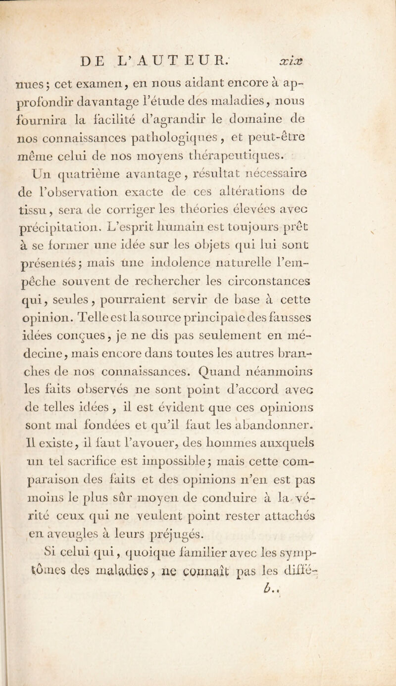 nues; cet examen, en nous aidant encore à ap- profondir davantage l’étude des maladies, nous fournira la facilité d’agrandir le domaine de nos connaissances pathologiques, et peut-être même celui de nos moyens thérapeutiques. Un quatrième avan tage , résultat nécessaire de l’observation exacte de ces altérations de tissu, sera de corriger les théories élevées avec précipitation. L’esprit humain est toujours prêt à se former une idée sur les objets qui lui sont présentés; mais une indolence naturelle l’em- pêche souvent de rechercher les circonstances qui, seules, pourraient servir de base à cette opinion. Telle est la source principale des fausses idées conçues, je ne dis pas seulement en mé- decine, mais encore dans toutes les autres bran- ches de nos connaissances. Quand néanmoins les faits observés ne sont point d’accord avec de telles idées , il est évident que ces opinions sont mal fondées et qu’il faut les abandonner. 11 existe, il faut l’avouer, des hommes auxquels un tel sacrifice est impossible; mais cette com- paraison des faits et des opinions n’en est pas moins le plus sûr moyen de conduire à la^ vé- rité ceux qui ne veulent point rester attachés en aveugles à leurs préjugés. Si celui qui, quoique familier avec les symp- tômes des maladies > ne connaît; pas les diffé- b..