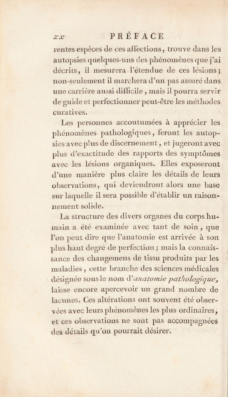 P R É F A C E rentes espèces de ces affections, trouve dans les autopsies quelques-uns des phénomènes que j'ai décrits, il mesurera l’étendue de ces lésions 5 non-seulement il marchera d’un pas assuré dans une carrière aussi difficile , mais il pourra servir de guide et perfectionner peut-être les méthodes curatives. Les personnes accoutumées à apprécier les phénomènes pathologiques, feront les autop- sies avec plus de discernement, et jugeront avec plus d’exactitude des rapports des symptômes avec les lésions organiques. Elles exposeront d’une manière plus claire les détails de leurs observations, qui deviendront alors une base sur laquelle il sera possible d’établir un raison- 11 e m eut solide. La structure des divers organes du corps hu- main a été examinée avec tant de soin , que l’on peut dire que l’anatomie est arrivée à son plus haut degré de perfection 5 mais la connais- sance des cliangemens de tissu produits par les maladies , cette branche des sciences médicales désignée sous le 310m d'anatomie pathologique, laisse encore apercevoir un grand nombre de lacunes. Ces altérations ont souvent été obser- vées avec leurs phénomènes les plus ordinaires, et ces observations 11e sont pas accompagnées des détails qu’on pourrait désirer.