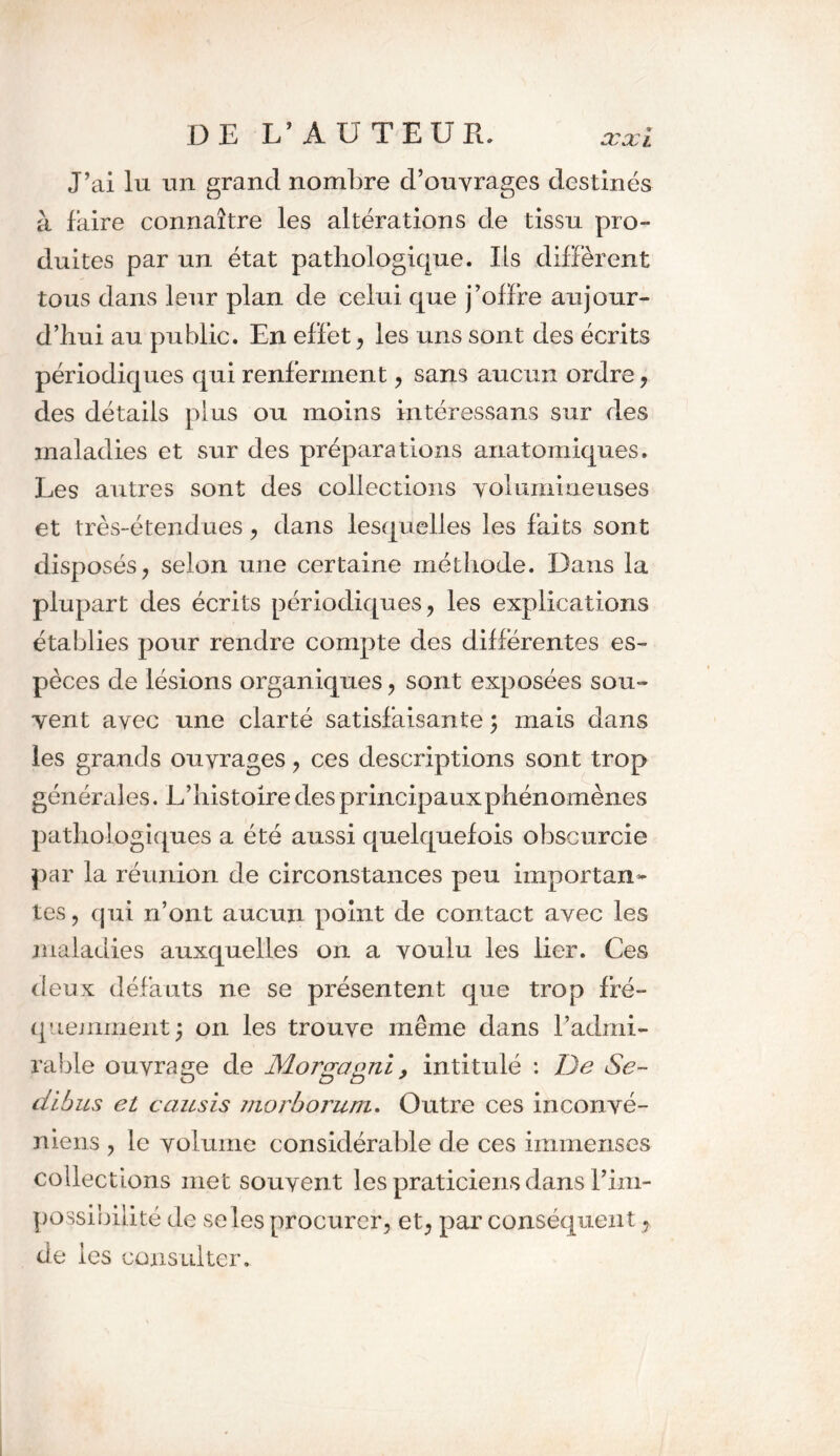 J’ai lu un grand nombre d’ouvrages destinés à faire connaître les altérations de tissu pro- duites par un état pathologique. Es diffèrent tous dans leur plan de celui que j’offre aujour- d’hui au public. En effet, les uns sont des écrits périodiques qui renferment, sans aucun ordre, des détails plus ou moins intéressans sur des maladies et sur des préparations anatomiques. Les autres sont des collections volumineuses et très-étendues, dans lesquelles les faits sont disposés, selon une certaine méthode. Dans la plupart des écrits périodiques, les explications établies pour rendre compte des différentes es- pèces de lésions organiques, sont exposées sou- vent avec une clarté satisfaisante ; mais dans les grands ouvrages, ces descriptions sont trop générales. E’histoire des principaux phénomènes pathologiques a été aussi quelquefois obscurcie par la réunion de circonstances peu importan» tes, qui n’ont aucun point de contact avec les maladies auxquelles on a voulu les lier. Ces deux défauts ne se présentent que trop fré- quemment^ on les trouve même dans l’admi- rable ouvrage de Morgagni. intitulé : De Se- O un* dibus et causis morborum. Outre ces inconvé- niens , le volume considérable de ces immenses collections met souvent les praticiens dans l’im- possibilité de se les procurer, et, par conséquent, de les consulter.
