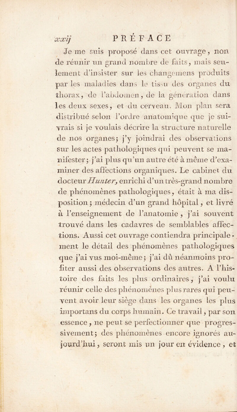 Je me suis proposé clans cet ouvrage , non cle réunir un grand nombre de faits, mais seu- lement d’insister sur les cbangemens produits par les maladies dans le tissu des organes du thorax, de l’abdomen, de ia génération dans les deux sexes, et du cerveau. Mon plan sera distribué selon l’ordre anatomique que je sui- vrais si je voulais décrire la structure naturelle de nos organes $ j’y joindrai des observations sur les actes pathologiques qui peuvent se ma- nifester; j’ai plus qu’un autre été à même d’exa- miner des affections organiques. Le cabinet du docteur Hunter, enrichi d’un très-grand nombre de phénomènes pathologiques, était à ma dis- position ; médecin d’un grand hôpital, et livré à l’enseignement de l’anatomie , j’ai souvent trouvé dans les cadavres de semblables affec- tions. Aussi cet ouvrage contiendra principale- ment le détail des phénomènes pathologiques que j’ai vus moi-même $ j’ai dû néanmoins pro- fiter aussi des observa tiens des autres. A l’his- toire des laits les plus ordinaires, j’ai voulu réunir celle des phénomènes plus rares qui peu- vent avoir leur siège dans les organes les plus ïmportans clu corps humain. Ce travail, par son essence, ne peut se perfectionner que progres- sivement ; des phénomènes encore ignorés au- jourd’hui, seront mis un jour en évidence, et