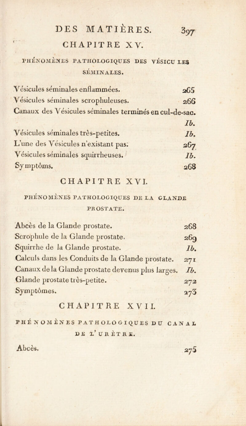 CHAPITRE XV. 3 97 PHÉNOMÈNES PATHOLOGIQUES SÉMINALES. DES VÉSICU LES Vésicules séminales enflammées. 265 Vésicules séminales scrophuleuses. 266 Canaux des Vésicules séminales terminés en cul-de-sac. Ib. Vésicules séminales très-petites. Ib. L’une des Vésicules n’existant pas; 267 Vésicules séminales squirrheuses. Ib. Symptôms. 268 CHAPITRE XVI. PHÉNOMÈNES PATHOLOGIQUES DE EA GLANDE PROSTATE. Abcès de la Glande prostate. Scrophule de la Glande prostate. Squirrhe de la Glande prostate. Calculs dans les Conduits de la Glande prostate. Canaux de la Glande prostate devenus plus larges. Glande prostate très-petite. Symptômes. 268 269 Ib. 271 Ib. 272 27 3 CHAPITRE XVII. PHÉNOMÈNES PATHOLOGIQUES DU CANAL DE L’ URÈTRE. Abcès.