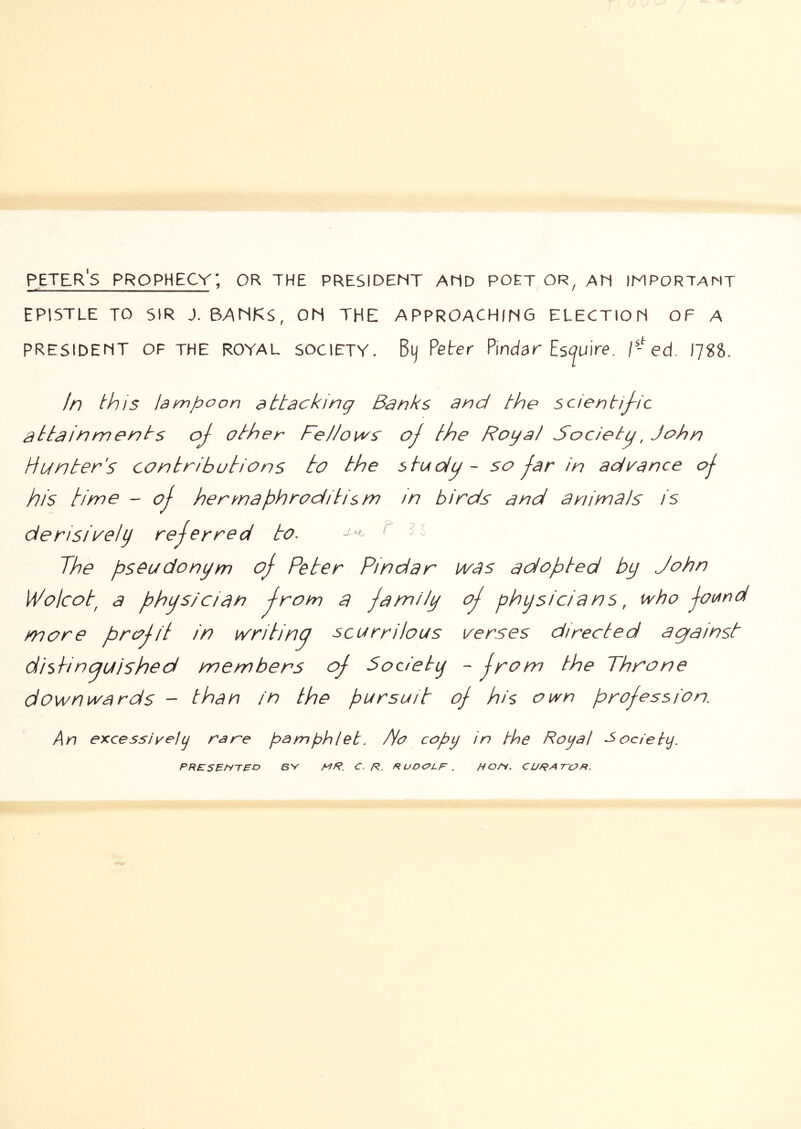 Peter's prophecy; or the president and poet or, an important EPISTLE to sir J. banks, OH THE APPROACHING ELECTION OF A PRESIDENT OF THE ROYAL SOCIETY. Bij Peter Pindar Eswire. 1^-ed. IJSS. In this lampoon attacking Banks and the scientij~ic attainments oj other Fellows oj the Royal Society John Hunter's contributions to the stooiu ~ so jar in advance oj his time - oj hermaphroditism in birds and animals is derisively rejerred to. ^ The pseudonym oj Peter Pindar ivas ardopted by John Wolcot^ a physician trom a jamlly oj physicians, who jound more pirojit in writino scurrilous verses directed against di$hnguished members oj Society - jrom the Throne downwards - than fn the pursuit oj his own projessfon. An excessweju rsre pamphlet. Jr ropy in the Royal Society. PRESFNTFD sv mR. c. r. ruocolf . HOFi. CURAT-OR.