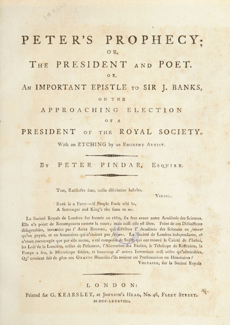 J PETER’S PR O R, HECY- The president and POET. O R, An important EPISTLE to SIR J. BANKS, ON THE APPROACHING ELECTION O F A PRESIDENT OF the ROYAL SOCIETY, With an ETCHING by an Eminent Artist, Y E T E PINDAR, E s Qjj I a e. Tros, PvUtilulVe foat, nullo difcrimmc habebo. VlRGILv Rank is a Farce “—if People Fools vvlii be, A Scavenger and King’s the fame to 7ne* La Societe Royale de Londres fut formee en 1660, fix Ans avant notre Academic des Sciences® £lle n’a point de Recompences comme la notre; mais auffi elle eft libre. Point de ces Diftindions defagreables, inveatees par P Abbe Bignon, qui diftribua P Academie des Sciences en favans qu’on payait, et en honoraires qui n’etoient pas favans. La Societe dc Londres independantc, et n’etant encouragee que par eile meme, a ete compofee de Sujets qui oat trouve le Calcul de PInfini, les Lois de la Lumiere, celles de Pefanteur, I’Aberration des Etoiles, le Telefcope de Reflexion, la Pompe a feu, le Microfeope folaire, et beaucoup d’ autres Inventions aufti utiles qu’admirables® Qu’ auroient fait de plus ces Grands Hommes s'ils avoient ete Penfionnaires ou Honoraires ? Voltaire, fur la Societe Royale LONDON; Printed for G, KEARSLEY, at Johnson’s FIead, No. 46, Fleet Street, M.DCC.LXXXVIII,