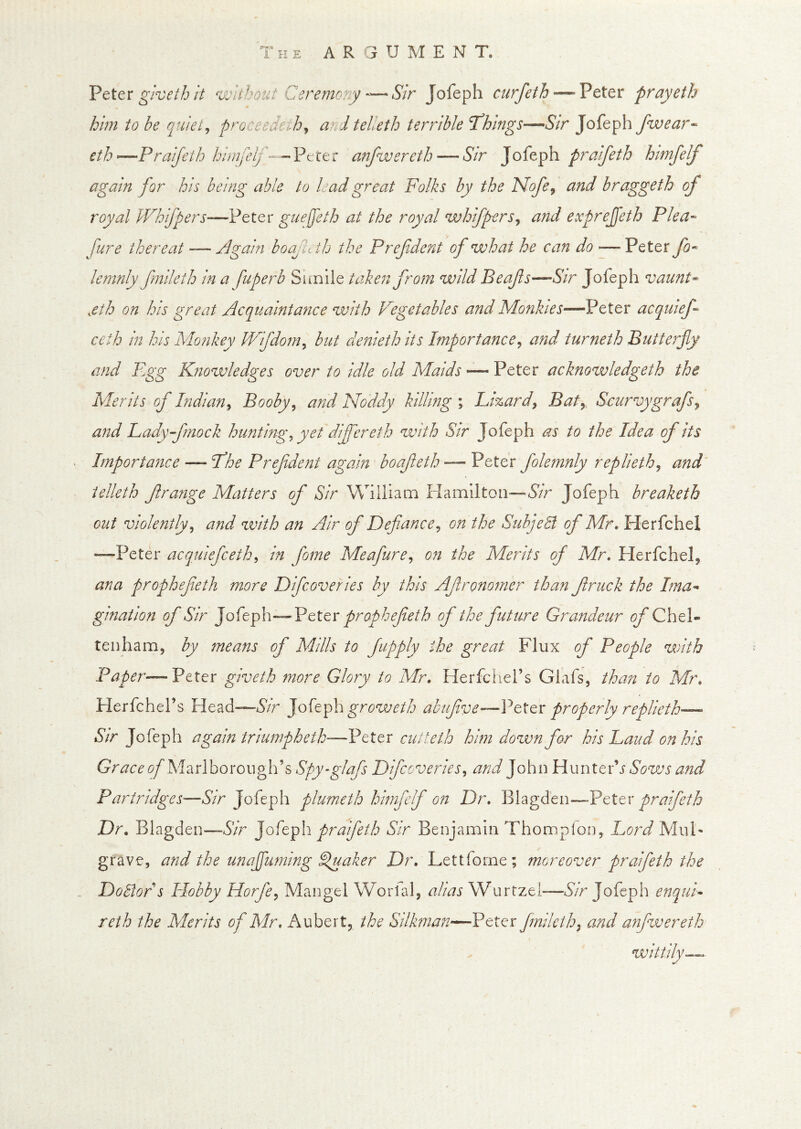 VttcT givethit without Ceremony-—Sir Jofeph curfeth—’Peter prayeth him to be quiet^ proceedeih^ a^- Itelieth terrible T^hmgs—Str Jofeph fwear^ eth ^Praijeth hiiufeif - anfwereth — Sir Jofeph praifeth himfelf again for his being able to kadgreat Folks by the Nofe^ and braggeth of royal IVhifpers—Peter guejjeth at the royal whifperSj and exprejfeth Plea-- Jure thereat — Again boafuth the P ref dent of what he can do —Peter lemnly fmileth in a fuperb Simile taken from wild Beafs—-Sir Jofeph vaunt- ,eth on his great Acquaintajice with Vegetables and Monhes—Peter acqmef ceth in his Mofikey Vlfdom^ but denieth its Importance^ and turneth Butterfly and F^gg K?iowledges over to idle old Maids — Peter acknowledgeth the Merits of Indian^ Booby ^ and Noddy killing ; Lizard^ Baty Scurvygrafs^ and Lady fmock huntmg, yet differeth with Sir Jofeph as to the Idea of its Importance — Fhe Prefdent again boafeth — Peter folemnly replieth^ and’ telleth f range Matters of Sir William Hamilton—&r Jofeph breaketh cut violently^ and with an Air of Defiance^ on the Subjeli of Mr* Herfchel —Peter acquiefceth^ in fome Meafure^ on the Merits of Mr. Herfchel, ana prophefeth more Difcoveries by this Afrono7ner than fruck the Ima- gination of Sir Joi'cfa—VttQv prophefeth of the future Grandeur of Chel- tenham, by means of Mills to fapply the great Flux of People with Paper—Peter giveth more Glory to Mr. Herfchel’s Glafs, than to Mr. Herfchel’s Head—grow eth abufve—PtXtx properly replieth— Sir Jofeph again triumpheth—Peter cutteth him down for his Laud on his Marl borough’s Spy-glafs Difcoveries^ and John HunteiG Sows and Partridges—f5/’r Jofeph plumeth himfelf on Dr. Blagd'en—Pcttx praifeth Dr. Blagden—Sir Jofeph praifeth Sir Benjamin Thomplon, Lord MuF grave, and the unafluming ^aker Dr. Lettforne; moreover praifeth the , DoBor s Hobby Horfe^ Mangel Worlal, alias Wurtzel—Sir Jofeph enqui- reth the Merits of Mr. Aubert, the Silkman—^Peter fnileth^ and anfwereth wittily^