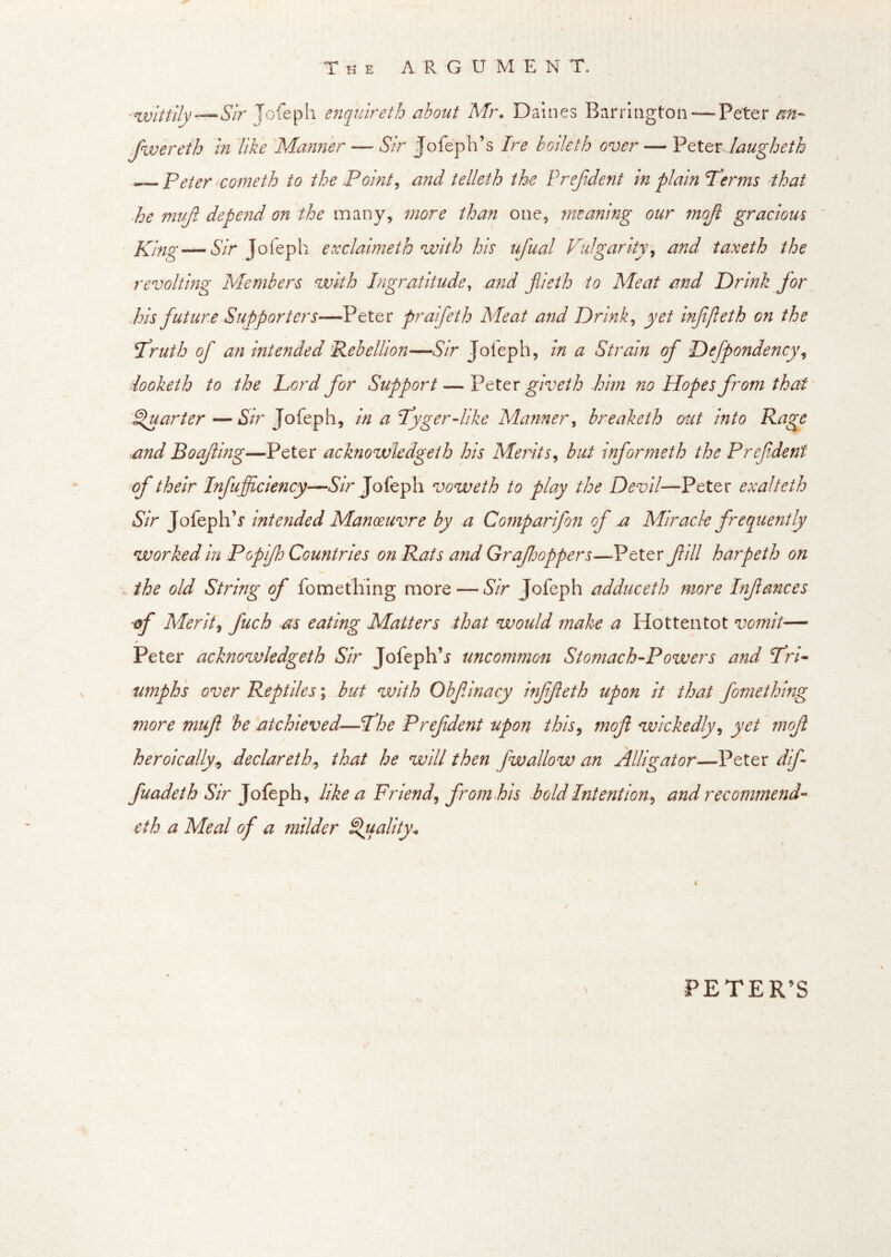 -m)lttlly—Slr Jofeph enquireth about Mr. Dalnes Barrington —Peter m- Jwereth in like Manner — Sir fofeph’s Ire boileth over — VtttxJaugheth ~ Peter ^cometh to the Pointy and telleth the Prejident in plain Perms that he muf. depend on the many, more than one, meaning our mojl gracious ' Khig — A/r Jofeph exclaimeth with his ufual Vulgarity^ and taxeth the revolting Members with Ingratitude, and jiieth to Meat and Drink for Pis future Supporters—Peter praifeth Meat and Drinks yet infifteth on the Pruth of an intended 'Rebellion—Sir Jofeph, in a Strain of Defpondency\ looketh to the Lord for Support — Vttax giveth him no Hopes from that Quarter—*S/r Jofeph, in a Pyger-like Manner^ breaketh out into Rage and Boq/ling—Peter acknowledgeih his Merits^ but informeth the P ref dent of their Infufficiency—^S’/r Jofeph voweth to play the Devil—Peter exalteth Sir JofephV intended Manoeuvre by a Comparifon of a Miracle frequently worked in Popflj Countries on Rats and Grafjoppers—Peter fill harpeth on the old String of fomething more — Sir Jofeph adduceth more Infances \ if Merits fuch as eating Matters that would make a Hottentot vomit— Peter acknowledgeih Sir Jofeph’j uncommon Stomach-Powers and Pri* nmph 's over Reptiles; but with Obfinacy inffleth upon it that fomething more muf be atchieved—Phe Prefdent upon this, mof wickedly, yet mof heroically^ declareth, that he will then fwallow an Alligator—Peter dif fuadeth Sir like a Friend, from Pis bold Intention, and recommend- eth a Meal of a milder Sluality^