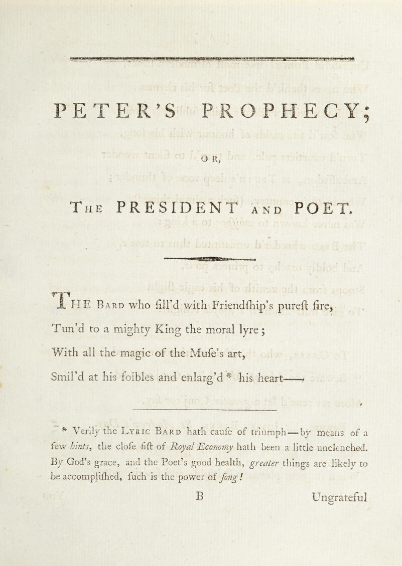 RO PHECY; O E, The president and POET. HE Bard who hU’d with Friendfliip’s pureft fire. I Tun’d to a mighty King the moral lyre; With all the magic of the Mufe’s art. Smil’d at his foibles and enlarg’d his heart * *■ Venly the Lyric Bard hath caufe of triumph — by means of a few hhus, the clofe fift of Royal Economy hath been a little unclenched. By God’s grace, and the Poet’s good health, greater things are likely to be accoinpliflaed, fuch is the power of fong! B Ungrateful