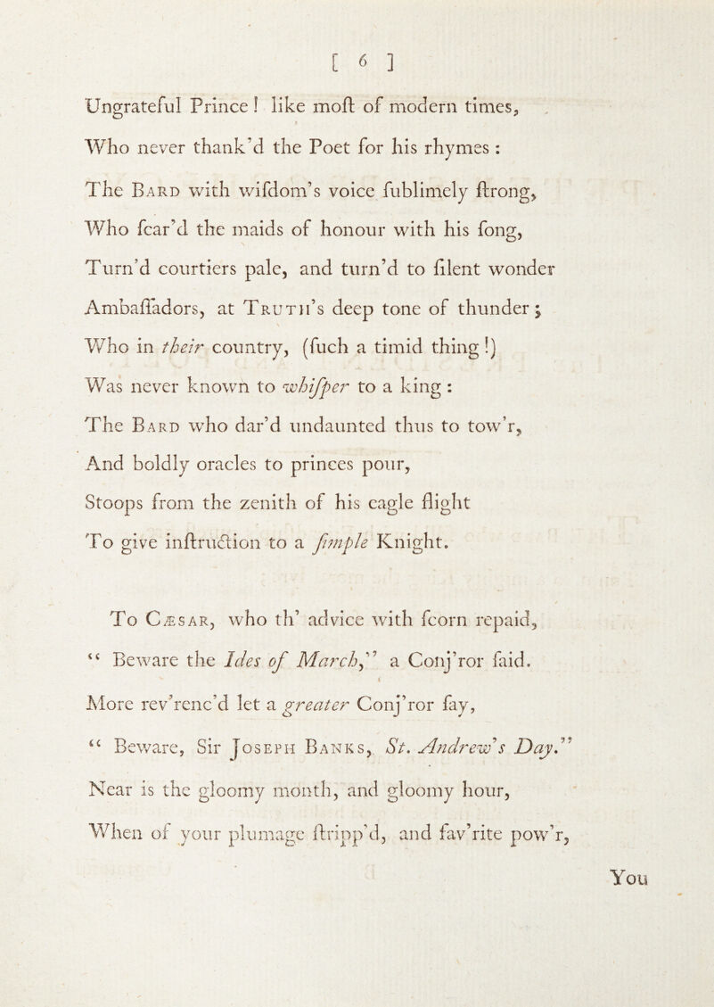 Ungrateful Prince ! like mofl of modern times. Who never thank’d the Poet for his rhymes: The Bard with wifdom’s voice fublimely ftrong. Who fear’d the maids of honour with his fong, Turn’d courtiers pale, and turn’d to hlent wonder AmbafTadors, at Truth’s deep tone of thunder j V/ho in their country, (fuch a timid thing!) Was never known to whifper to a king : The Bard who dar’d undaunted thus to tow’r. And boldly oracles to princes pour, Stoops from the zenith of his eagle flight To give inftrudtion to a fimple Knight. To C ;5;sAR, who th’ advice with fcorn repaid, “ Beware the Ides of Marchf a Conj’ror faid. t More rev’renc’d let a greater Conj’ror fay, “ Beware, Sir Joseph Banks, St. Andrew’s Dayd' Near is the gloomy month, and gloomy hour. When of your plumage ftripp’d, and fav’rite pow’r.