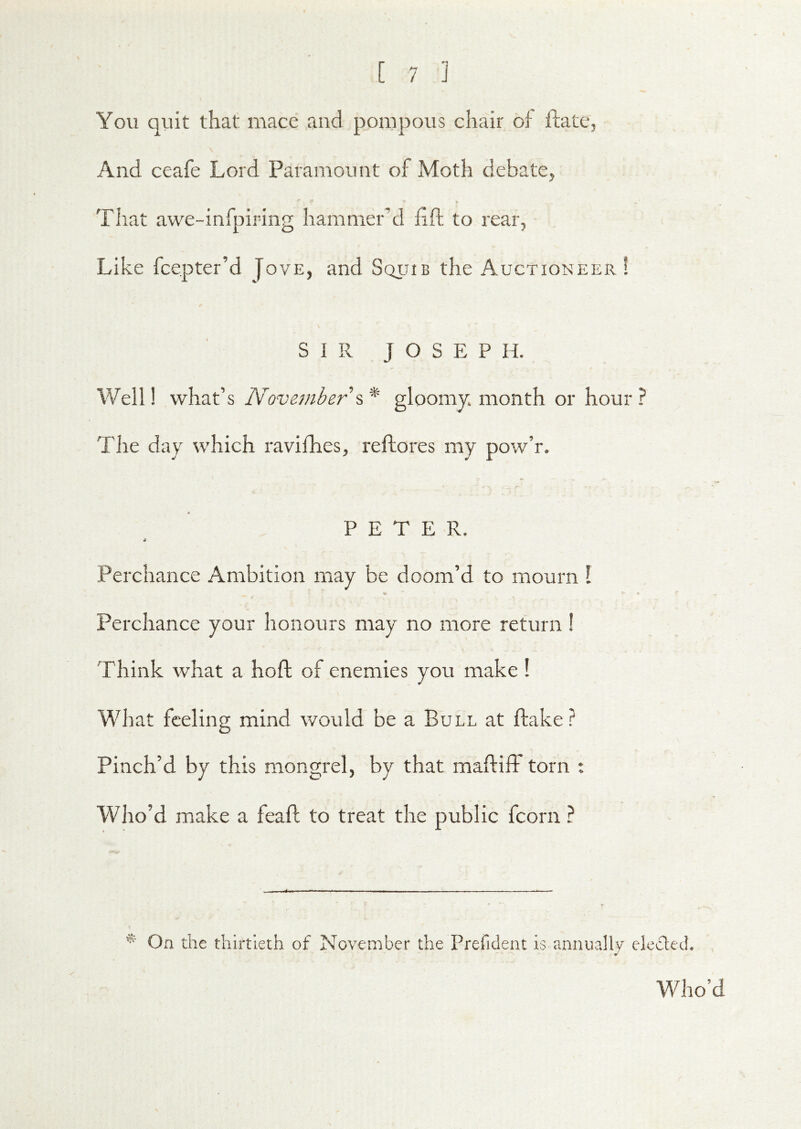 You quit that mace and pompous chair of ftate, And ceafe Lord Paramount of Moth debate, That awe-infpiring hammer’d fift to rear, Like fcepter’d Jove, and Squib the Auctioneer! SIR JOSEPH. Well! what’s November gloomy, month or hour? The day which ravifhes, reflores my pow’r. PETER. 4 Perchance Ambition may be doom’d to mourn I Perchance your honours may no more return I Think what a hoft of enemies you make ! What feeling mind would be a Bull at flake? Pinch’d by this mongrel, by that maftiff torn : Who’d make a feafl to treat the public fcorn ? On the thirtieth of November the Preficleat is annually elcclech J Who’d