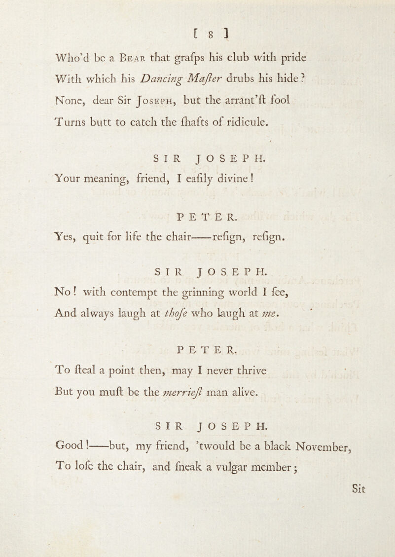 Who’d be a Bear that grafps his club with pride With which his Dancing M.ajler drubs his hide ? None, dear Sir Joseph, but the arrant’ft fool Turns butt to catch the fhafts of ridicule. SIR JOSEPH. Your meaning, friend, I eafily divine ! PETER. Yes, quit for life the chair refign, rehgn. SIR JOSEPH. No! with contempt the grinning world I lee. And always laugh at thofe who laugh at me. PETER. To deal a point then, may I never thrive _ « But you muft be the merriejl man alive. SIR JOSEPH. Good! but, my friend, ’twould be a black November, To lofe the chair, and fneak a vulgar member; Sit