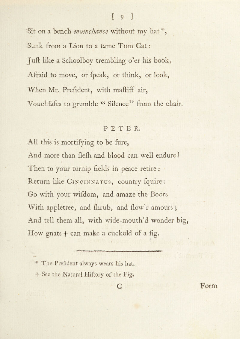 Sit on a bencli mumchance without my hat Sunk from a Lion to a tame Tom Cat: Juft like a Schoolboy trembling o’er his book. Afraid to move, or fpeak, or think, or look, When Mr. Preftdent, with maftiff air, Vouchfafes to grumble Silence” from the chair. PETER; All this is mortifying to be fure. And more than flefh and blood can well endure! Then to your turnip fields in peace retire; Return like Ci NciNNATus, country fquire: Go with your wifdom, and amaze the Boors With appletree, and fhrub, and flow’r amours; And tell them all, with wide-mouth’d wonder big, How gnats f can make a cuckold of a fig. * The Prefident always w^ears his hat. t See the Natural Hiftory of the Fig. G Form