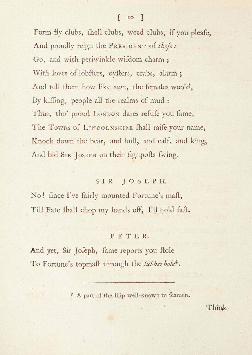 Form fly clubs, fliell clubs, weed clubs, if you pleafe, And proudly reign the President of thefe: Go, and with periwinkle wifdom charm ; With loves of lobfters, -oyfiers, crabs, alarm ; And tell them how like ours, the females woo’d, By killing, people all the realms of mud : Thus, tho’ proud London dares refufe you fame. The Towns of Lincolnshire fhall raife your name, Knock down the bear, and bull, and calf, and king. And bid Sir Joseph on their fignpofts fwing. SIR JOSEPH. No! flnce I’ve fairly mounted Fortune’s maft, Till Fate fliall chop my hands off, I’ll hold faft. •* 1 PETER. And yet, Sir Jofeph, fame reports you fiole To Fortune’s topmaft through the lubberhole^. * A part of the ftilp well-known to feamen. Think