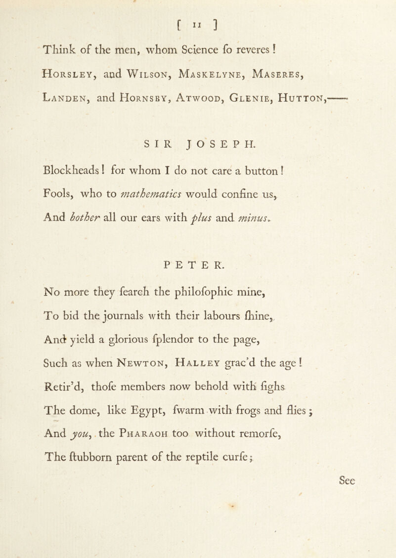 Think of the men, whom Science fo reveres! Horsley, and Wilson, Maskelyne, Maseres, Landen, and Hornsby, Atwood, Glenie, Hutton, SIR JOSEPH. Blockheads! for whom I do not care a button! Fools, who to mathematics would confine us, And bother all our ears with plus and minus,- PETEK. No more they fearch the philofophic mine, To bid the journals with their labours fliine,,, And yield a glorious fplendor to the page. Such as when Newton, Halley grac’d the age ! Retir’d, thofe members now behold with fighs The dome, like Egypt, fwarm with frogs and flies; And jrw,.the Pharaoh too without remorfe, The ftubborn parent of the reptile curfe; See