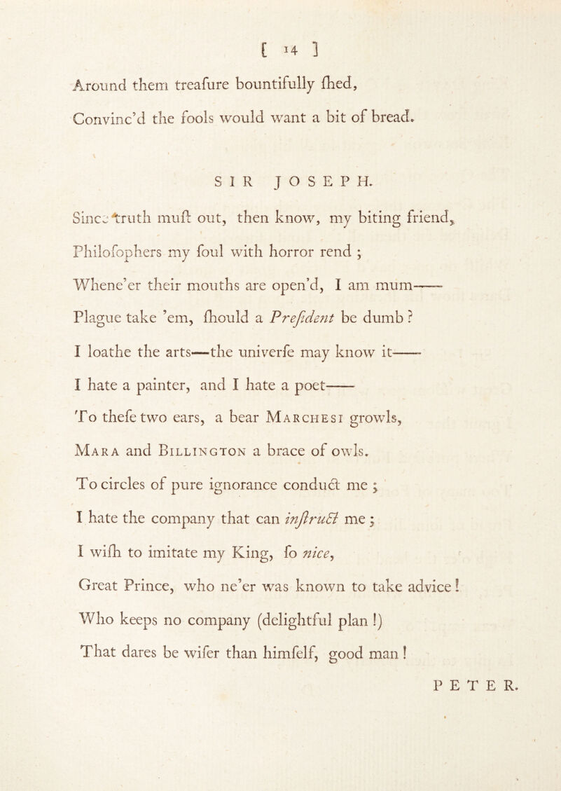 , [ u ] Around them treafure bountifully Ihed, Convinc’d the fools would want a bit of bread. I SIR JOSEPH. SinccAruth mufl out, then know, my biting triend,, Philofophers my foul with horror rend ; Whene’er their mouths are open’d, I am mum Plague take ’em, thould a Prefident be dumb ? I loathe the arts—the univerfe may know it I hate a painter, and I hate a poet To thefe two ears, a bear Marchesi growls, Mara and Billington a brace of owls. To circles of pure ignorance condmd; me j ' I hate the company that can inftruEi me; I with to imitate my King, fo nice^ Great Prince, who ne’er w'as known to take advice! I Who keeps no company (delightful plan !) That dares be wifer than himfelf, good man! PETER.