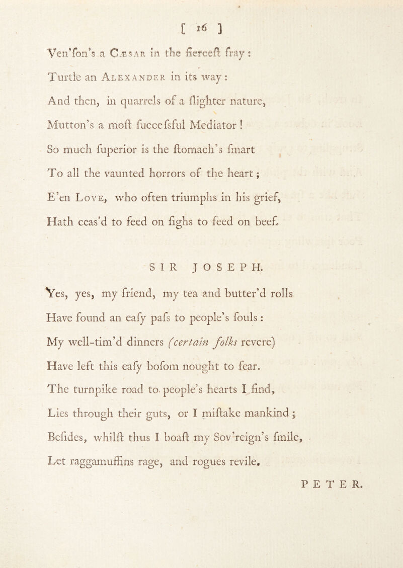 [ ] VenToii’s a In tlic iiefoofi: fmy; Turtle an Alexander in its way: And then, in quarrels of a {lighter nature. Mutton’s a moil fuccefsfui Mediator ! So much fuperior is the ftoniach’s fmart To all the vaunted horrors of the heart; E’en Love, who often triumphs in his grief, Hath ceas’d to feed on fighs to feed on bee£ « SIR JOSEPH. Ves, yes, my friend, my tea and butter’d rolls Have found an eafy pafs to people’s fouls: My well-tim’d dinners (certain folks revere) Have left this eafy bofom nought to fear. The turnpike road to. people’s hearts I find. Lies through their guts, or I miftake mankind j Befides, whilft thus I boafl my Sov’reign’s fmile, / Let raggamufiins rage, and rogues revile. PETER.