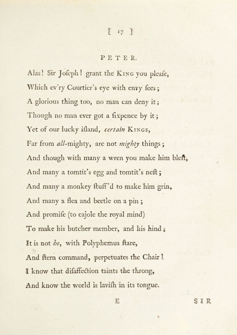 P £ T E R. AiasI Sir JofephI grant tlie King you pleafe, Which ev’ry Courtier’s eye with envy lees; A glorious thing too, no man can deny it; Though no man ever got a fixpence by it; Yet of our lucky illand, certain Kings, Far from /^//-mighty, are not mighty things ; And though with many a wren you make him bleft,, And many a tomtit’s egg and tomtit’s neft; And many a monkey fluff’d to make him grin. And many a flea and beetle on a pin ; And promife (to cajole the royal mind) To make his butcher member, and his hind j It is not he^ with Polyphemus flare. And ftern command, perpetuates the Chair I. I know that difaffeflion taints the throng. And know the world is iavilh in its tongue. ■E S I R