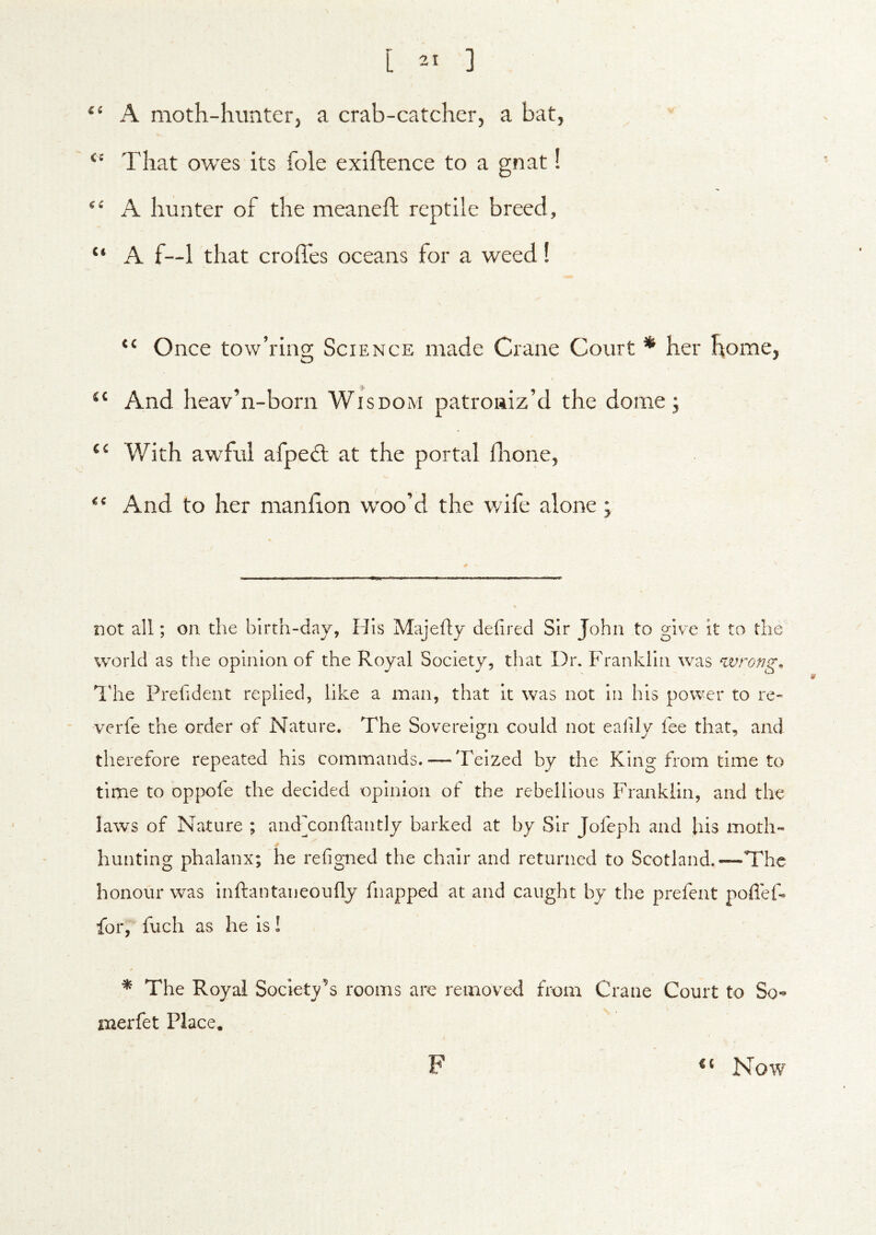 “ A moth-hunter, a crab-catcher, a bat. That owes its foie exiftence to a gnat! “ A hunter of the meaneft reptile breed, “ A f—1 that croffes oceans for a weed! “ Once tow’ring Science made Crane Court * her home, And heav’n-born Wisdom patroniz’d the dome; With awful afpe6l at the portal flione. And to her manfion woo’d the wife alone; not all; on the birth-day, His Majefty defired Sir John to give it to the world as the opinion of the Royal Society, that Dr. Franklin was wrong. The Prefident replied, like a man, that it was not in his power to re« werfe the order of Nature. The Sovereign could not eafily fee that, and therefore repeated his commands. — Teized by the King from time to time to oppofe the decided opinion of the rebellious Franklin, and the laws of Nature ; andxonhantly barked at by Sir Jofeph and his moth- hunting phalanx; he refigned the chair and returned to Scotland.—The honour was inftantaneoufly fnapped at and caught by the prefent pofleF for, fuch as he is! ^ The Royal Societ^^’s rooms are removed from Crane Court to So*» xiaerfet Place. F Now