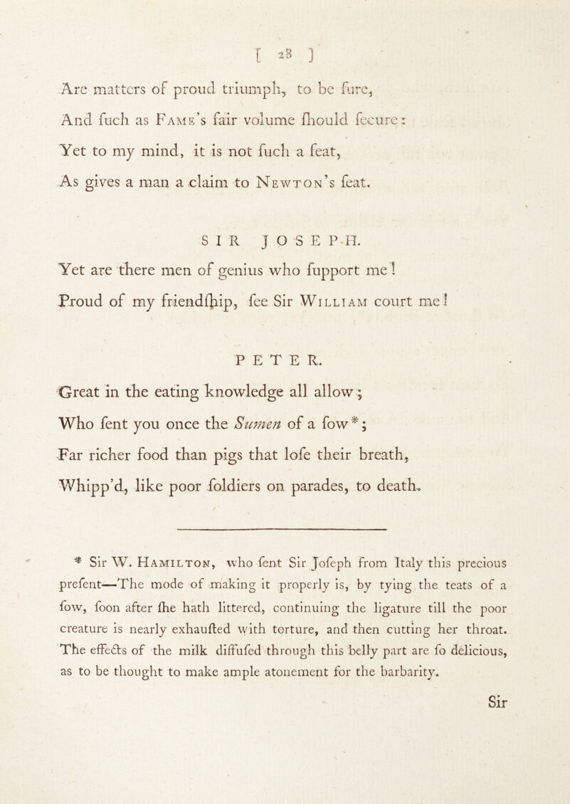 Are matters of proud triumph, to be lure, And fuch as Fame’s fair volume fhould fecurc: Yet to my mind, it is not fuch a feat, As gives a man a claim to Newton’s feat. SIR J O S E P H. Yet are there men of genius who fupport me I Proud of my friendlhip, fee Sir William court me! PETER. Great in the eating Tcnowledge all allow ; Who fent you once the Sumen of a fow*; Far richer food than pigs that lofe their breath, Whipp’d, like poor foldiers on parades, to death, \ ^ Sir W. Hamilton, 'v\’ho fent Sir Jofeph from Italy this precious prefent—The mode of making it properly is, by tying the teats of a fo’w, foon after fhe hath littered, continuing the ligature till the poor creature is nearly exhaufted with torture, and then cutting her throat. The efFedls of the milk diffufed through this belly part are fo delicious, as to be thought to make ample atonement for the barbarity. Sir