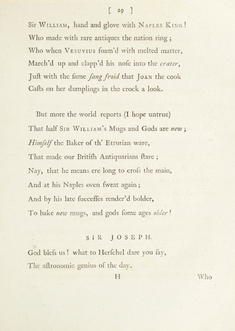 Sir William, hand and glove with Naples King 1 Who made with rare antiques the nation ring ; Who when Vesuvius foam’d with melted matter, March’d up and clapp’d his nofe into the crater\ Juft with the fame fangfroid that Joan the cook Cafts on her dumplings in the crock a look. But more the world reports (I hope untrue) That half Sir William’s Mugs and Gods are new \ Himfelf Baker of th’ Etrurian ware. That made our Britifh Antiquarians ftare ; Nay, that he means ere long to crofs the main. And at his Naples oven fwcat again; And by his late fuccefies render’d bolder, To bake ?iew mugs, and gods fome older! SIR JOSEPH. God blefs us! what to Herfchel dare you fay, The aftronoraic genius of the day, H Wjio