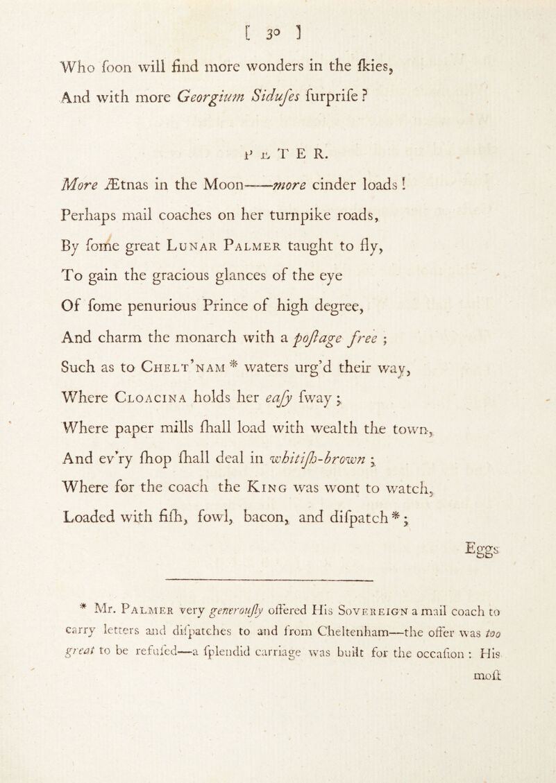 Who foon will find more wonders in the fkies. A.nd with more Georgium Sidufes furprife r ? i> T E R. More ^tnas in the Moon more cinder loads! Perhaps mail coaches on her turnpike roads. By fome great Lunar Palmer taught to fly, To gain the gracious glances of the eye Of fome penurious Prince of high degree, And charm the monarch with a pojlage free ; Such as to Chelt’nam * waters urg’d their wav. Where Cloacina holds her eafy fway; Where paper mills fliall load with wealth the town. And ev’ry fhop fhall deal in whitif-brown ; Where for the coach the King was wont to watch. Loaded with filli, fowl, bacon, and difpatch * j E ggs JdJd ^ Mr. Palmer very generoujly offered His Sovereign a mail coach to carry letters and dffpatches to and from Cheltenham—the offer was too great to be refuled—a fplendid carriage was built for the occafion : His> mofl