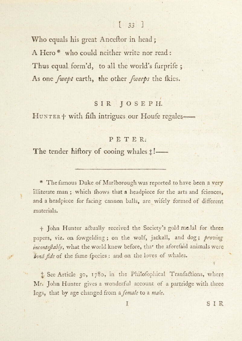 I [ 33 1 Who equals his great Anceftor in head; A Hero * who could neither write nor read: Thus equal, form’d, to all the world’s furprife ; As one fwept earth, the other fweeps the Ikies. SIR JOSEPH. Hunter f with filli intrigues our Houfe regales P E T E Ri The tender hiftory of cooing whales f! —- ^ The famous Duke of Marlborough was renorted to have been a very Illiterate man ; which ihows that a headpiece for the arts and fcienceSp and a headpiece for facing cannon balls, are^wifelv formed of different materials, t John Hunter adlually recelv^ed the Society’s gold medal for three papers, viz. on fowgelding ; on the wolf, jackali, and dog i proving incontejlahly^ what the world knew before, tha- the aforefaid animals were bona fide of the fame fpecies : and on the loves of whales. See Article 30, 1780, in the Philofopliicai Tranfadlions, wliere Mr. John Hunter gives a wonderful account of a partridge with three legs, that bj age changed from a fiemale to a mak^