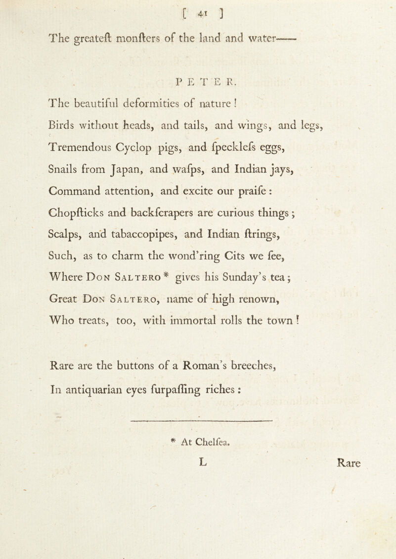 The greateft monfters of the land and water- P E T E R. The beautiful deformities of nature ! Birds without heads, and tails, and wings, and legs, Tremendous Cyclop pigs, and fpecklefs eggs. Snails from Japan, and wafps, and Indian jays. Command attention, and excite our praife : Chopfticks and backferapers are curious things; Scalps, and tabaccopipes, and Indian firings, Such, as to charm the wond’ring Cits we fee, Where Don Saltero* gives his Sunday’s tea; Great Don Saltero, name of high renown, Who treats, too, with immortal rolls the town 1 Rare are the buttons of a Roman’s breeches, In antiquarian eyes furpafling riches: * At Chelfea. L Rare