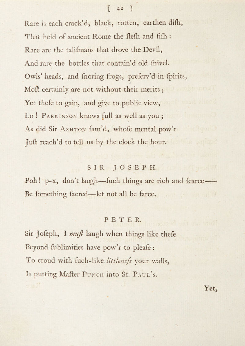 Rare is each crack’d, black, rotten, earthen difli, That held of ancient Rome the flefh and flfh : Rare are the talifraans that drove the Devil, And rare the bottles that contain’d old fnivel. Owls’ heads, and fnoring frogs, preferv’d in fpirits, Moll certainly are not without their merits; Yet thefe to gain, and give to public view, Lo ! Parkinson knows full as well as you ; As did Sir Ashton fam’d, whofe mental pow’r Juft reach’d to tell us by the clock the hour. SIR JOSEPH. Poh! p -X, don’t laugh—fuch things are rich and fcarce Be fomething facred—let not all be farce. PETER. Sir Jofeph, I muji laugh when things like thefe . Beyond fublimities have pow’r to pleafe: To croud with fuch-like-/zVr/i?;/^ your walls, Is putting Mafler Punch into St. Paul’s. Yet,