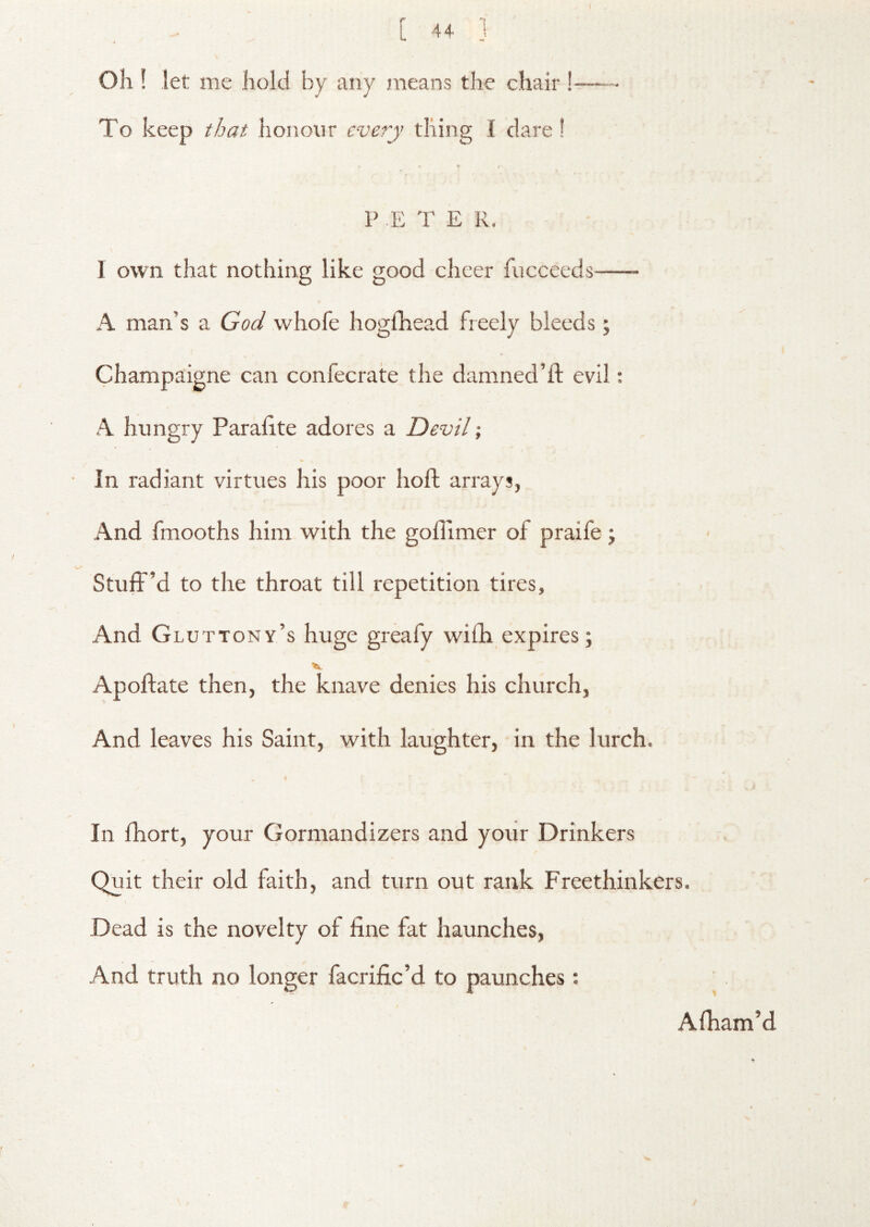 Oh ! let me iiold by any means the chair !-— To keep that honour every thing I dare I P E T E R. 1 own that nothing like good cheer fucceeds A man’s a God whofe hoglhead freely bleeds j Champaigne can confecrate the damned’ft evil: A hungry Paralite adores a Devil; In radiant virtues Iris poor hofl; arrays, And fmooths him with the goffimer of praife ; Stuff’d to the throat till repetition tires. And Gluttony’s huge greafy wifh expires; Apoftate then, the knave denies his church. And leaves his Saint, with laughter, in the lurch. In fhort, your Gormandizers and your Drinkers Quit their old faith, and turn out rank Freethinkers. Dead is the novelty of fine fat haunches. And truth no longer facrific’d to paunches: Afiiam’d