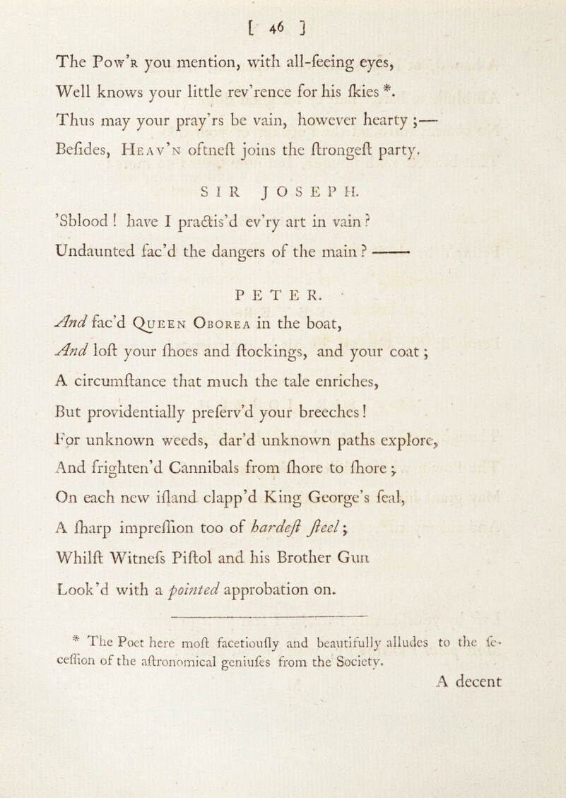 [ 4'S 3 The Po w’r you mention, with all-feeing eyes, Well knows your little rev’rence for his fkies *. Thus may your pray’rs be vain, however hearty ;— Behdes, Heav’n oftnefl joins the flrongefl; party. SIR JOSEPH. ’Sblood ! have I practis’d ev’ry art in vain ? to Undaunted fac’d the dangers of the main ? PETER. • fac ’d Qu EEN Oborea in the boat, loft your fhoes and flock ings, and your coat; A circuniftance that much the tale enriches, I But providentially preferv’d your breeches! i’Qr unknown weeds, dar’d unknown paths explore, And frighten’d Cannibals from fliore to fhore j On each new ifland clapp’d King George’s feal, A fharp imprelllon too of hardeji Jieel; Whilft Witnefs Piftol and his Brother Gun Look’d with a pointed approbation on. * The Poet here moft facetloufly and beautifully alludes to the fe- ceffion of the aftronomical genlufes from the Society* h decent