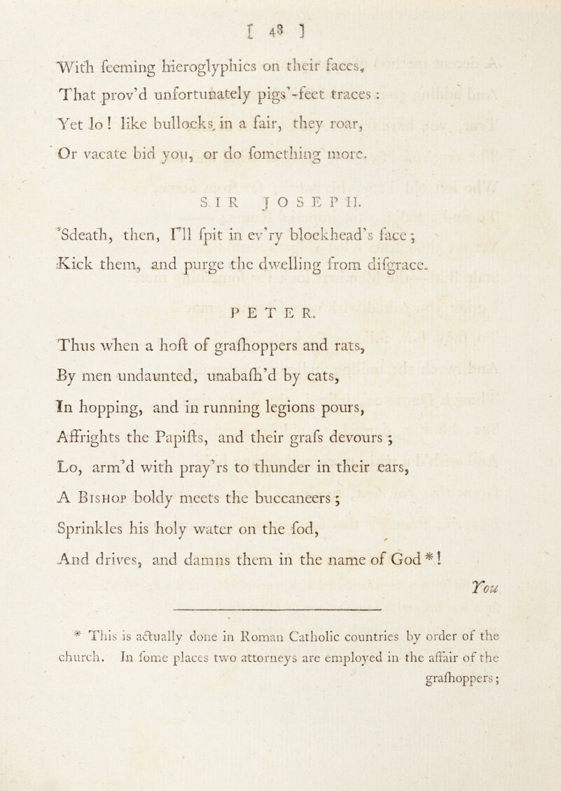 Witli feeming hieroglyphics on their faces. That .prov’d unfortunately pigs’~feet traces; Yet lo ! like bullocks, in a fair, they roar, Or vacate bid you, or do lomething more, SIR J O S E P II. ’Sdeath, then, Til fpit in ev'ry blockhead’s face; Kick them, and purge the dwelling from difgrace, PETE R. Thus when a hoft of grafhoppers and rats, By men undaunted, unabafh’d by cats, In hopping, and in running legions pours, Affrights the Papifts, and their grafs devours; Lo, arm’d with pray’rs to thunder in their ears, A Bishop boldy meets the buccaneers; Sprinkles his holy water on the fod, And driv^cs, and damns them in the name of God*! Tou * Tills is actually done in Roman Catholic countries by order of the church. In fome places two attorneys are employed in the afrair of the grafhoppers;