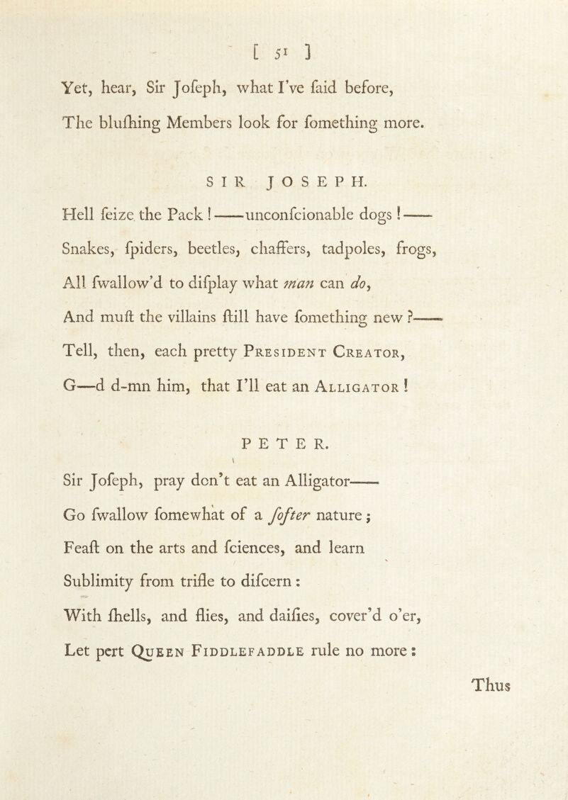 [ 5^ ] Yet, hear, Sir Jofeph, what I’ve faid before. The blufhing Members look for fomething more. SIR JOSEPH. Hell feize, the Pack ! imconfcionable dogs! Snakes, fpiders, beetles, chaffers, tadpoles, frogs, All fwallow’d to difplay what man can do.^ And muft the villains ftill have fomethinsr new ? O Tell, then, each pretty President Creator, G—d d-mn him, that I’ll eat an Alligator ! PETER. I Sir Jofeph, pray don’t eat an Alligator Go fwallow fomewhat of a fofter nature; Feaft on the arts and fciences, and learn / Sublimity from trifle to difcern: With fhells, and flies, and daifles, cover’d o’er, Let pert Queen Fiddlefaddle rule no more; Thus