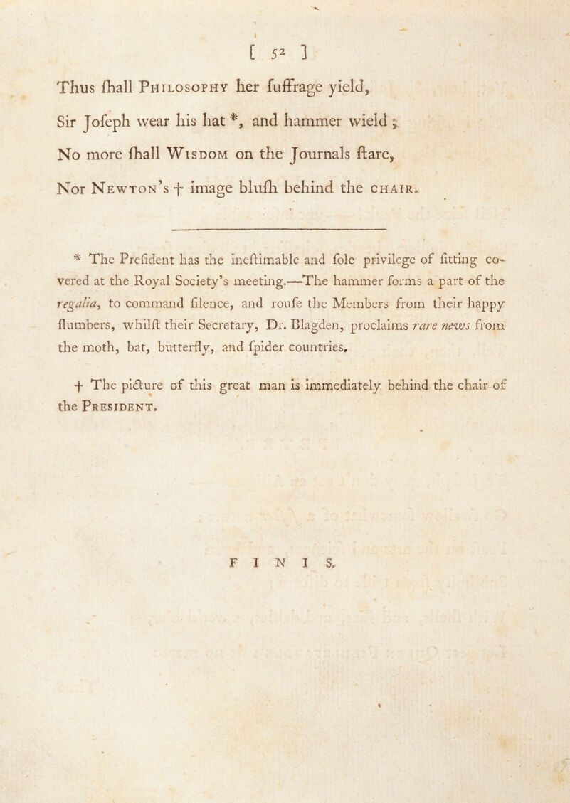 ■'•s [ 52 ] Thus fhall Philosophy her fuffrage yield, Sir Jofeph wear his hat *, and hammer wield j No more fhall Wisdom on the Journals flare, Nor Newton’s f image blufh behind the chair.. * The Prcfident has the ineftimable and foie privilege of httlng co- vered at the Royal Society’s meeting.—^The hammer forms a part of the regalia^ to command filence, and roufe the Members from their happy {lumbers, whilft their Secretary, Dr. Blagden, proclaims rare news from the moth, bat, butterfly, and fpider countries, f The pidlure of this great man is Immediately behind the chair of the President, FINIS,