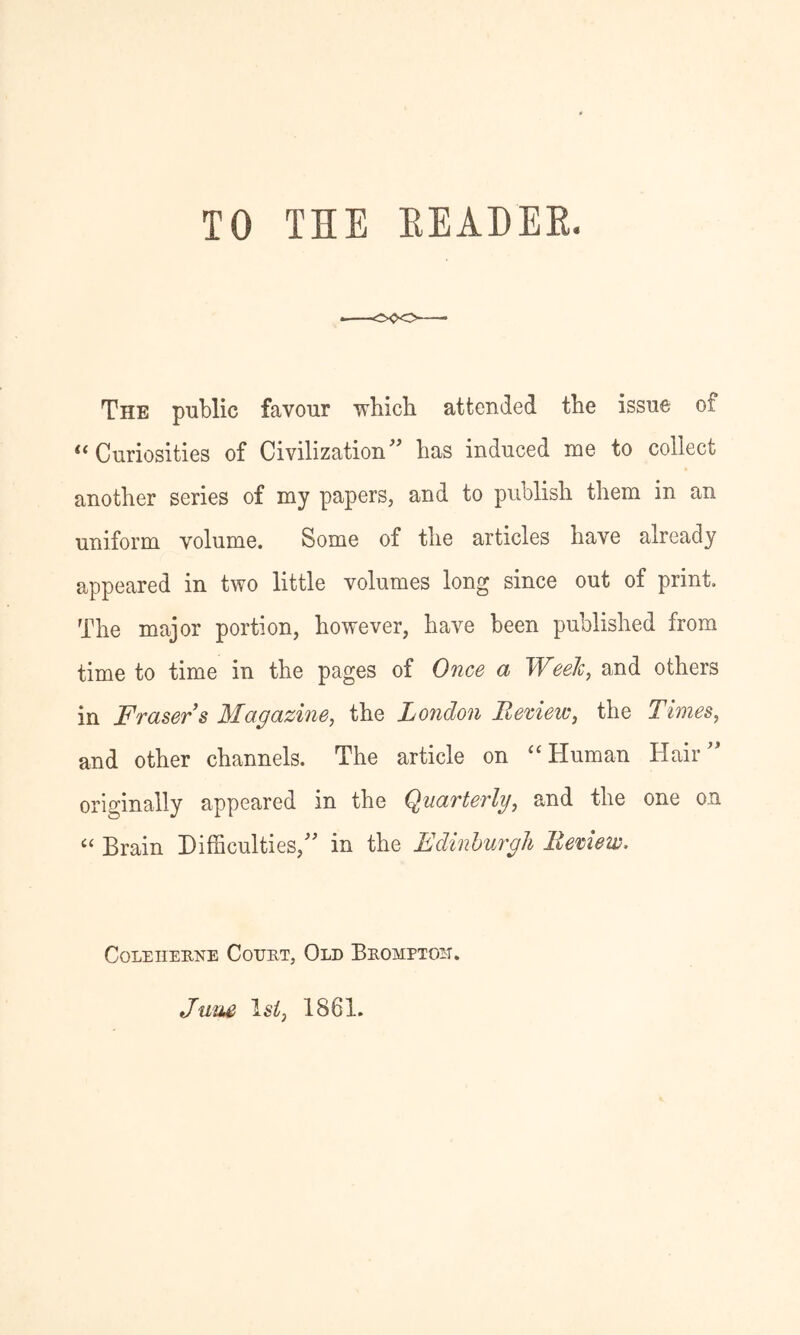 TO THE EEADEE. The public favour ■which attended the issue of ‘‘Curiosities of Civilization'' has induced me to collect another series of my papers, and to publish them in an uniform volume. Some of the articles have already appeared in two little volumes long since out of print The major portion, however, have been published from time to time in the pages of Once a Weelc, and others in Fraser s Magazine, the London Beriew, the Times, and other channels. The article on “Human Hair originally appeared in the Quarterly, and the one on “ Brain Difficulties, in the Edinhurgh Bemew. CoLEiiEKNE Court, Old Brompton. Ja^J^ Isi, 1861.