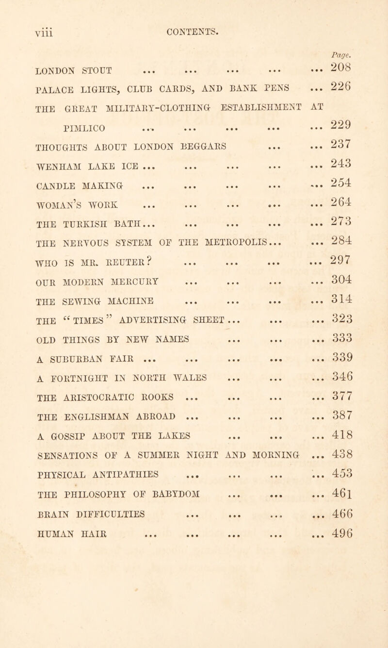 vm LONDON STOUT PALACE LIGHTS, CLUB CAKDS, AND BANK PENS THE GBEAT MILITABY-CLOTHING ESTABLISHMENT PIMLICO THOUGHTS ABOUT LONDON BEGGAKS WENHAM LAKE ICE ... CANDLE MAKING woman’s WOBK THE TUEKISH BATH... THE NEBYOUS SISTEM OP THE METROPOLIS... WHO IS MR. REUTER? OUR MODERN MERCURY THE SEWING MACHINE THE ‘^times’’ ADYERTISING SHEET... OLD THINGS BY NEW NAMES A SUBURBAN PAIR ... A PORTNIGHT IN NORTH WALES THE ARISTOCRATIC ROOKS ... THE ENGLISHMAN ABROAD ... A GOSSIP ABOUT THE LAKES SENSATIONS OP A SUMMER NIGHT AND MORNING PHYSICAL ANTIPATHIES THE PHILOSOPHY OP BABYDOM BRAIN DIPPICULTIES HUMAN HAIR Page. ... 208 ... 226 AT ... 229 ... 237 ... 243 ... 254 ... 264 ... 273 ... 284 ... 297 ... 304 ... 314 ... 323 ... 333 ... 339 ... 346 ... 377 ... 387 ... 418 ... 438 ... 453 ... 46l ... 466 ... 496