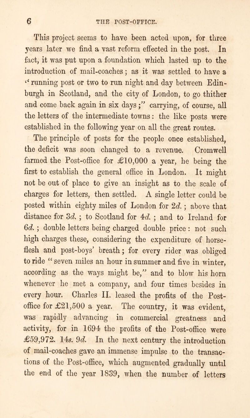 This project seems to have been acted upon3 for three years later we find a vast reform effected in the post. In fact, it was put upon a foundation which lasted up to the introduction of mail-coaches; as it was settled to have a ‘‘ running post or two to run night and day between Edin- burgh in Scotland, and the city of London, to go thither and come back again in six dayscarrying, of course, all the letters of the intermediate towns: the like posts were established in the following year on all the great routes. The principle of posts for the people once established, the deficit was soon changed to a revenue. Cromwell farmed the Post-office for ^10,000 a year, he being the first to establish the general office in London. It might not be out of place to give an insight as to the scale of charges for letters, then settled. A single letter could be posted within eighty miles of London for ^d.; above that distance for Zd. ; to Scotland for 4c?. ; and to Ireland for M.; double letters being charged double price ; not such high charges these, considering the expenditure of horse- flesh and post-boys’ breath; for every rider was obliged to ride seven miles an hour in summer and five in winter, according as the ways might be,” and to blow his horn whenever he met a company, and four times besides in every hour. Charles 11. leased the profits of the Post- office for £21,500 a year. The country, it was evident, was rapidly advancing in commercial greatness and activity, for in 1694 the profits of the Post-office were £59,972. 145. 9c?. In the next century the introduction of mail-coaches gave an immense impulse to the transac- tions of the Post-office, which augmented gradually until the end of the year 1839, when the number of letters