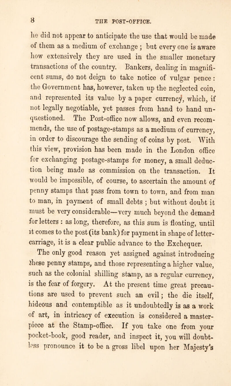 he did not appear to anticipate the use that would be made of them as a medium of exchange ; but every one is aware how extensively they are used in the smaller monetary transactions of the country. Bankers, dealing in magnifi- cent sums, do not deign to take notice of vulgar pence : the Government has, however, taken up the neglected coin, and represented its value by a paper currency, which, if not legally negotiable, yet passes from hand to hand un- questioned. The Post-office now allows, and even recom- mends, the use of postage-stamps as a medium of currency, in order to discourage the sending of coins by post. With this view, provision has been made in the London office for exchanging postage-stamps for money, a small deduc- tion being made as commission on the transaction. It would be impossible, of course, to ascertain the amount of penny stamps that pass from town to town, and from man to man, in payment of small debts ; but without doubt it must be very considerable—very much beyond the demand for letters : as long, therefore, as this sum is floating, until it comes to the post (its bank) for payment in shape of letter- carriage, it is a clear public advance to the Exchequer, The only good reason yet assigned against introducing ihese penny stamps, and those representing a higher value, such as the colonial shilling stamp, as a regular currency, is the fear of forgery. At the present time great precau- tions are used to prevent such an evil; the die itself, hideous and contemptible as it undoubtedly is as a work of art, in intricacy of execution is considered a master- piece at the Stamp-office. If you take one from your pocket-book, good reader, and inspect it, you will doubt- less pronounce it to be a gross libel upon her Majesty^s