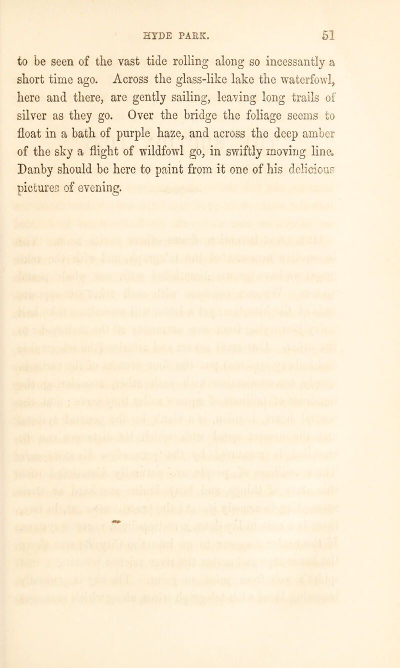 to be seen of the vast tide rolling along so incessantly a short time ago. Across the glass-like lake the waterfowl, here and there, are gently sailing, leaving long trails of silver as they go. Over the bridge the foliage seems to float in a bath of purple haze, and across the deep amber of the sky a flight of wildfowl go, in swiftly moving line-B Danby should be here to paint from it one of his delicious pictures of evening.