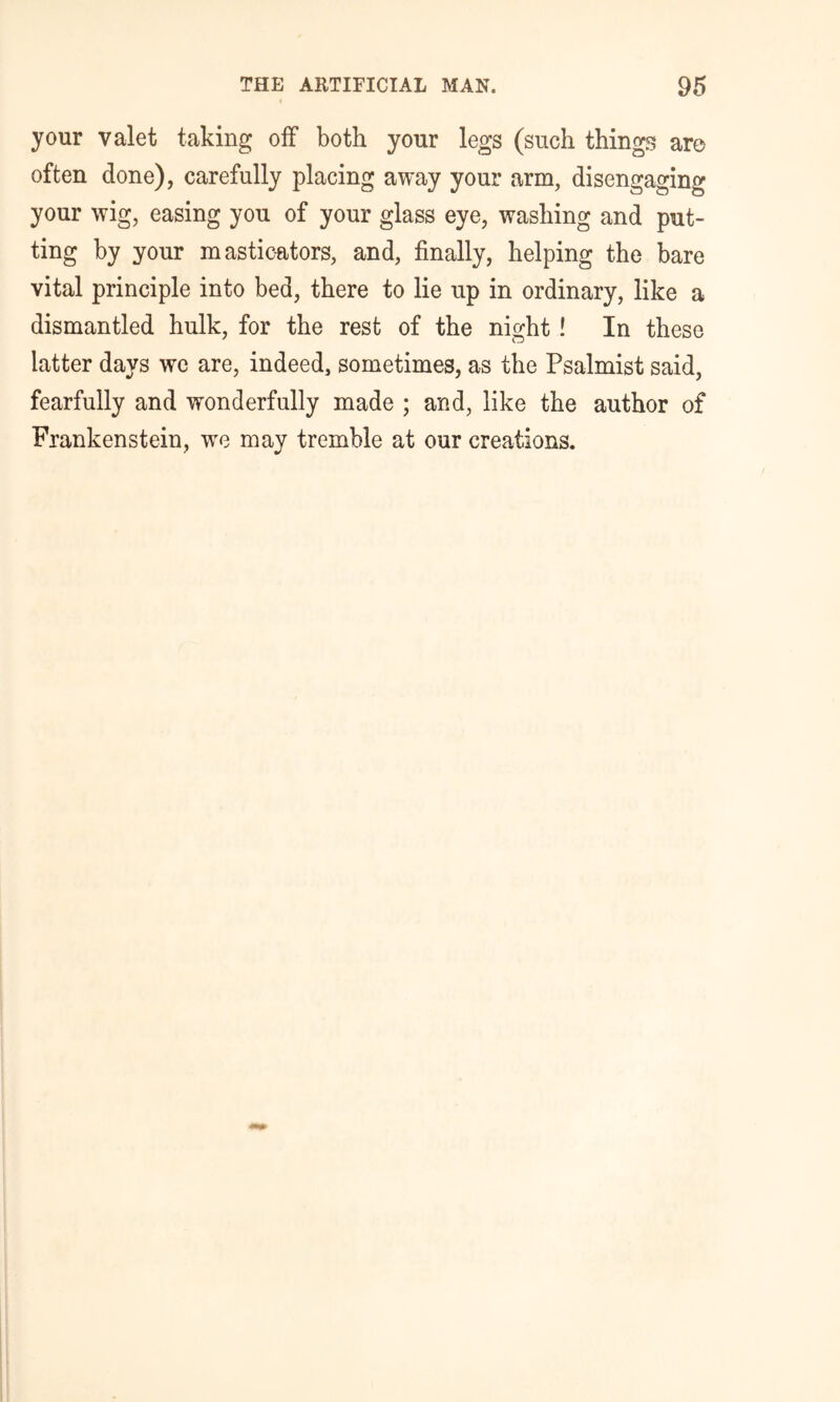 your valet taking off both your legs (such things aro often done), carefully placing away your arm, disengaging your wig, easing you of your glass eye, washing and put- ting by your masticators, and, finally, helping the bare vital principle into bed, there to lie up in ordinary, like a dismantled hulk, for the rest of the night! In these latter days we are, indeed, sometimes, as the Psalmist said, fearfully and wonderfully made ; and, like the author of Frankenstein, we may tremble at our creations.